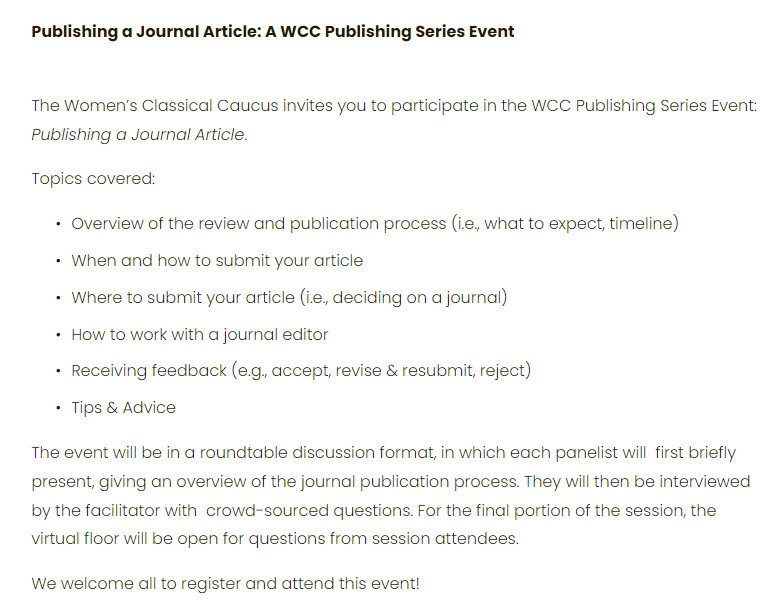 Publishing a Journal Article: A WCC Publishing Series Event
 

The Women’s Classical Caucus invites you to participate in the WCC Publishing Series Event: Publishing a Journal Article.

Topics covered:

Overview of the review and publication process (i.e., what to expect, timeline)

When and how to submit your article

Where to submit your article (i.e., deciding on a journal)

How to work with a journal editor

Receiving feedback (e.g., accept, revise & resubmit, reject)

Tips & Advice

The event will be in a roundtable discussion format, in which each panelist will  first briefly present, giving an overview of the journal publication process. They will then be interviewed by the facilitator with  crowd-sourced questions. For the final portion of the session, the  virtual floor will be open for questions from session attendees.

We welcome all to register and attend this event!