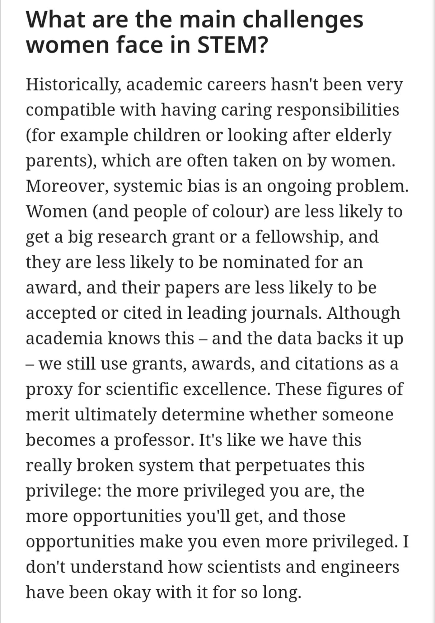 Text: What are the main challenges women face in STEM?
Historically, academic careers hasn't been very compatible with having caring responsibilities (for example children or looking after elderly parents), which are often taken on by women. Moreover, systemic bias is an ongoing problem. Women (and people of colour) are less likely to get a big research grant or a fellowship, and they are less likely to be nominated for an award, and their papers are less likely to be accepted or cited in leading journals. Although academia knows this – and the data backs it up – we still use grants, awards, and citations as a proxy for scientific excellence. These figures of merit ultimately determine whether someone becomes a professor. It's like we have this really broken system that perpetuates this privilege: the more privileged you are, the more opportunities you'll get, and those opportunities make you even more privileged..."