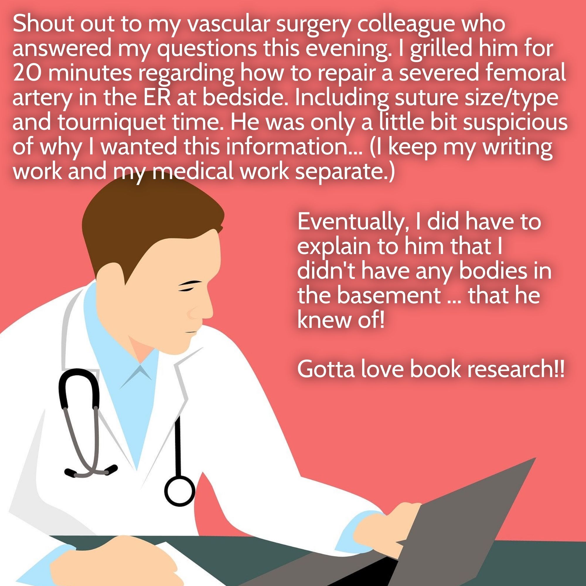 Doctor at table looking at computer. "Shout out to my vascular surgery colleague who answered my questions this evening. I grilled him for 20 minutes regarding how to repair a severed femoral artery in the ER at bedside. Including suture size/type and tourniquet time. He was only a little bit suspicious of why I wanted this information... (I keep my writing work and my medical work separate.) Eventually, I did have to explain to him that I didn't have any bodies in the basement ... that he knew of!

Gotta love book research!!"