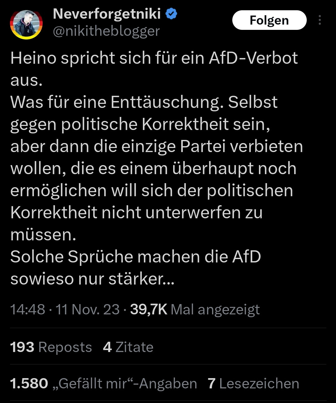 Neverforgetniki @nikitheblogger

Heino spricht sich für ein AfD-Verbot aus.
Was für eine Enttäuschung. Selbst gegen politische Korrektheit sein, aber dann die einzige Partei verbieten wollen, die es einem überhaupt noch ermöglichen will sich der politischen Korrektheit nicht unterwerfen zu müssen. Solche Sprüche machen die AfD sowieso nur stärker...

 14:48 - 11 Nov. 23 - 39,7K Mal angezeigt 193 Reposts 4 Zitate 1.580 ,,Gefällt mir“~-Angaben 7 Lesezeichen