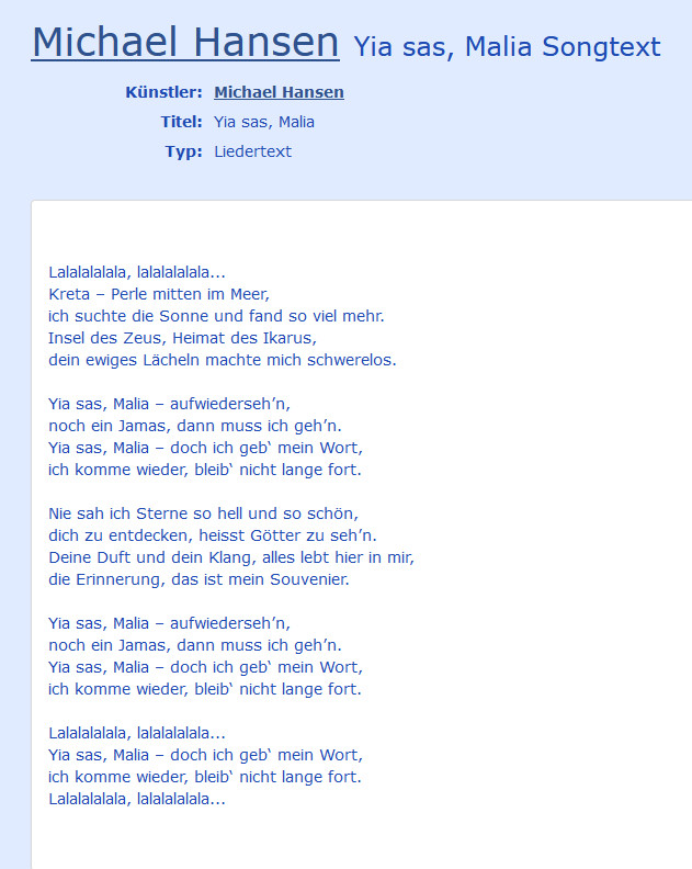  Michael Hansen Yia sas, Malia Songtext

Künstler    Michael Hansen 
Titel    Yia sas, Malia 
Typ    Liedertext


Lalalalalala, lalalalalala...
Kreta – Perle mitten im Meer,
ich suchte die Sonne und fand so viel mehr.
Insel des Zeus, Heimat des Ikarus,
dein ewiges Lächeln machte mich schwerelos.

Yia sas, Malia – aufwiederseh’n,
noch ein Jamas, dann muss ich geh’n.
Yia sas, Malia – doch ich geb‘ mein Wort,
ich komme wieder, bleib‘ nicht lange fort.

Nie sah ich Sterne so hell und so schön,
dich zu entdecken, heisst Götter zu seh’n.
Deine Duft und dein Klang, alles lebt hier in mir,
die Erinnerung, das ist mein Souvenier.

Yia sas, Malia – aufwiederseh’n,
noch ein Jamas, dann muss ich geh’n.
Yia sas, Malia – doch ich geb‘ mein Wort,
ich komme wieder, bleib‘ nicht lange fort.

Lalalalalala, lalalalalala...
Yia sas, Malia – doch ich geb‘ mein Wort,
ich komme wieder, bleib‘ nicht lange fort.
Lalalalalala, lalalalalala...