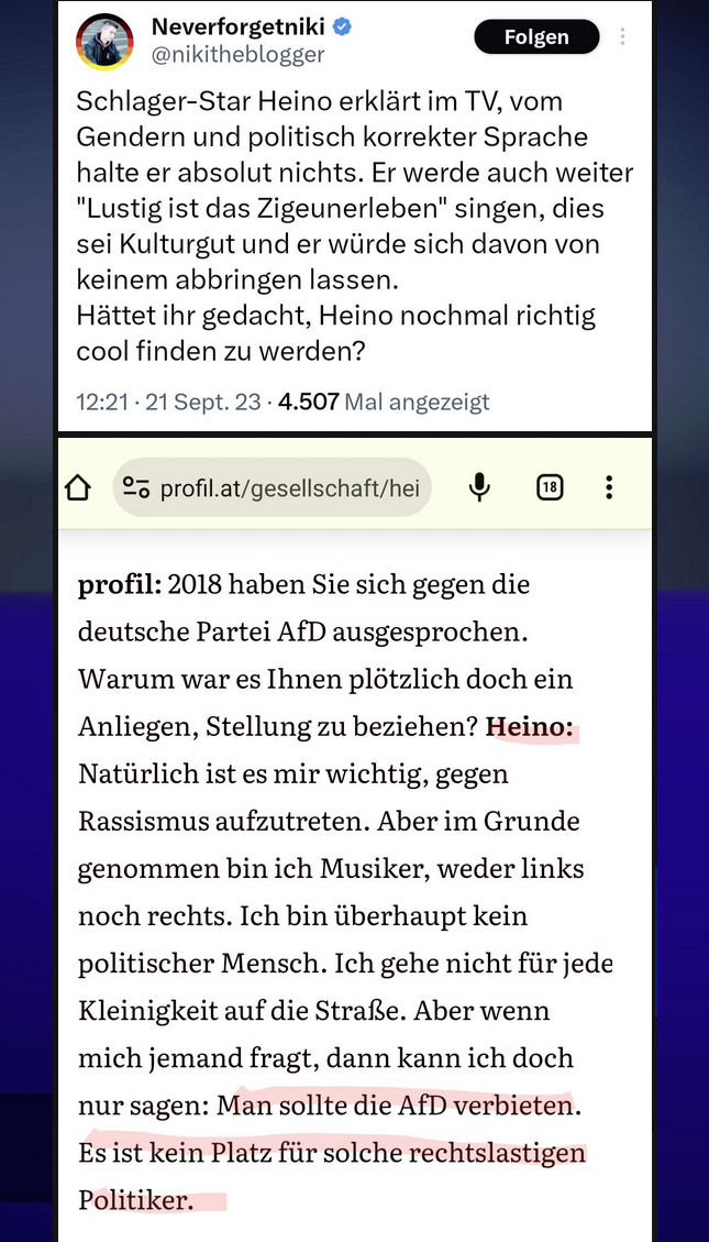 @ Neverforgetniki @ @nikitheblogger

Schlager-Star Heino erklärt im TV, vom Gendern und politisch korrekter Sprache halte er absolut nichts. Er werde auch weiter "Lustig ist das Zigeunerleben" singen, dies sei Kulturgut und er würde sich davon von keinem abbringen lassen.

Hättet ihr gedacht, Heino nochmal richtig cool finden zu werden?

12:21- 21 Sept. 23 - 4,507 Mal angezeigt


O 9 profil.at/gesellschaft/hei & :

profil: 2018 haben Sie sich gegen die deutsche Partei AfD ausgesprochen. Warum war es Ihnen plötzlich doch ein Anliegen, Stellung zu beziehen?

Heino: Natürlich ist es mir wichtig, gegen Rassismus aufzutreten. Aber im Grunde genommen bin ich Musiker, weder links noch rechts. Ich bin überhaupt kein politischer Mensch. Ich gehe nicht für jede Kleinigkeit auf die Straße. Aber wenn mich jemand fragt, dann kann ich doch nur sagen: Man sollte die AfD verbieten. Es ist kein Platz für solche rechtslastigen Politiker.