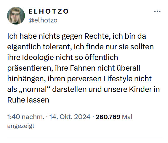 E L H O T Z O    @elhotzo

Ich habe nichts gegen Rechte, ich bin da eigentlich tolerant, ich finde nur sie sollten ihre Ideologie nicht so öffentlich präsentieren, ihre Fahnen nicht überall hinhängen, ihren perversen Lifestyle nicht als „normal“ darstellen und unsere Kinder in Ruhe lassen