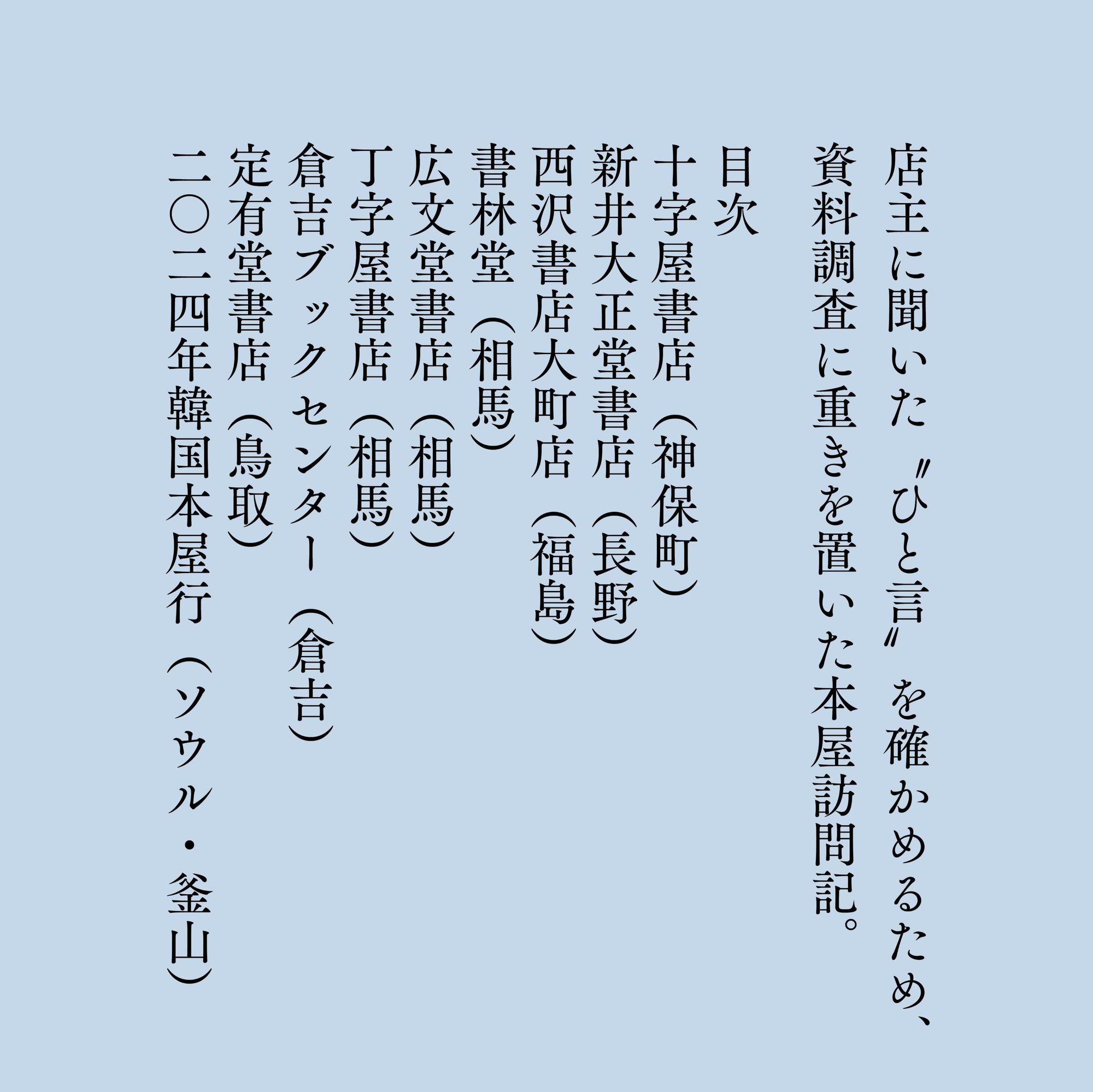 掲載本屋
十字屋書店（神保町）
新井大正堂書店（長野）
西沢書店大町店（福島）
書林堂（相馬）
広文堂書店（相馬）
丁子屋書店（相馬）
倉吉ブックセンター（倉吉）
定有堂書店（鳥取）
［旅行記］二〇二四年韓国本屋行（ソウル・釜山）

※ソウルは「不思議の国の古本屋」、釜山は「忠南書店」