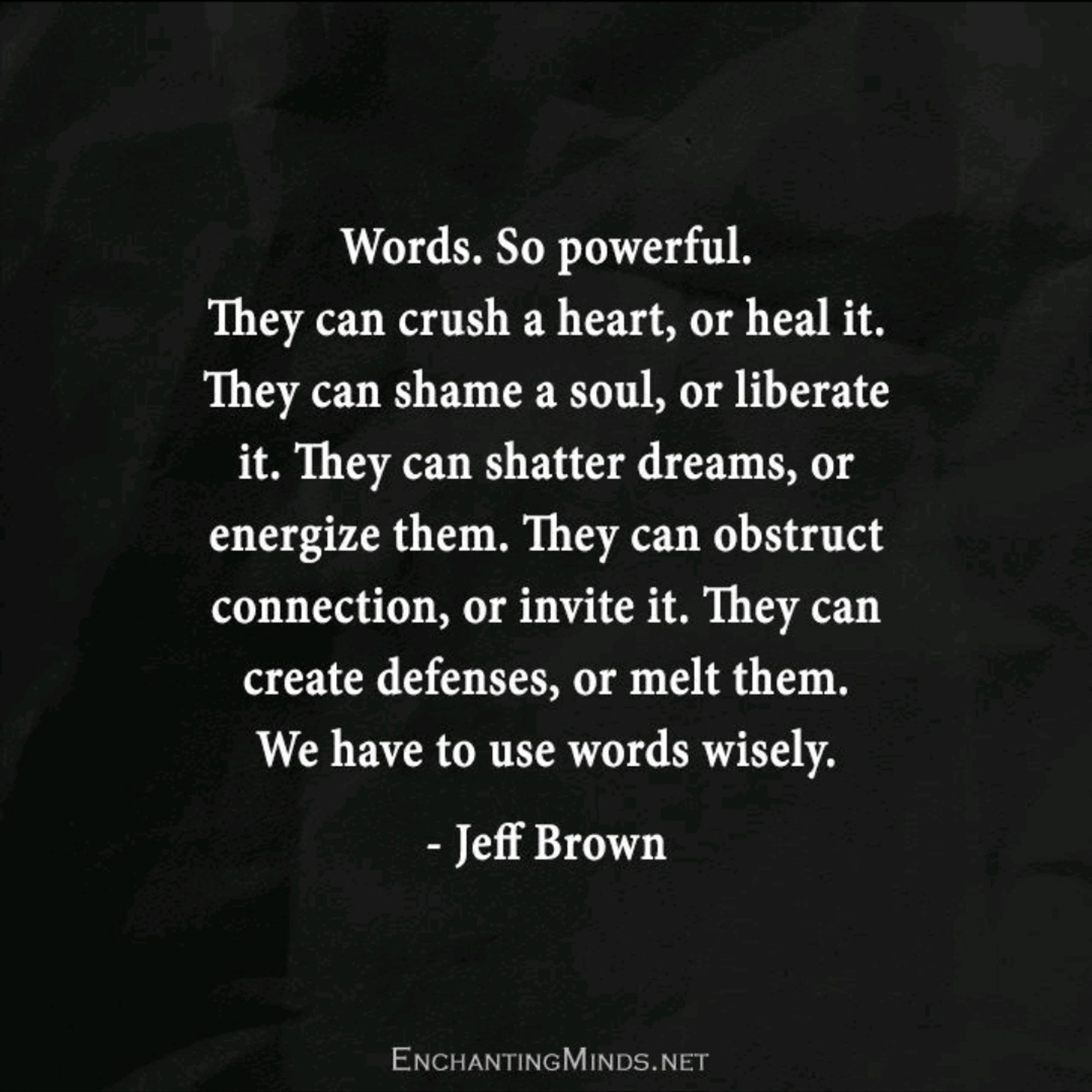 A picture of a quote on a black cloth like substance. It states "Words. So powerful. They can crush a heart, or heal it. They can shame a soul, or liberate it. 'They can shatter dreams, or energize them. They can obstruct connection, or invite it. They can create defenses, or melt them.We have to use words wisely."
The quote was said by Jeff Brown.