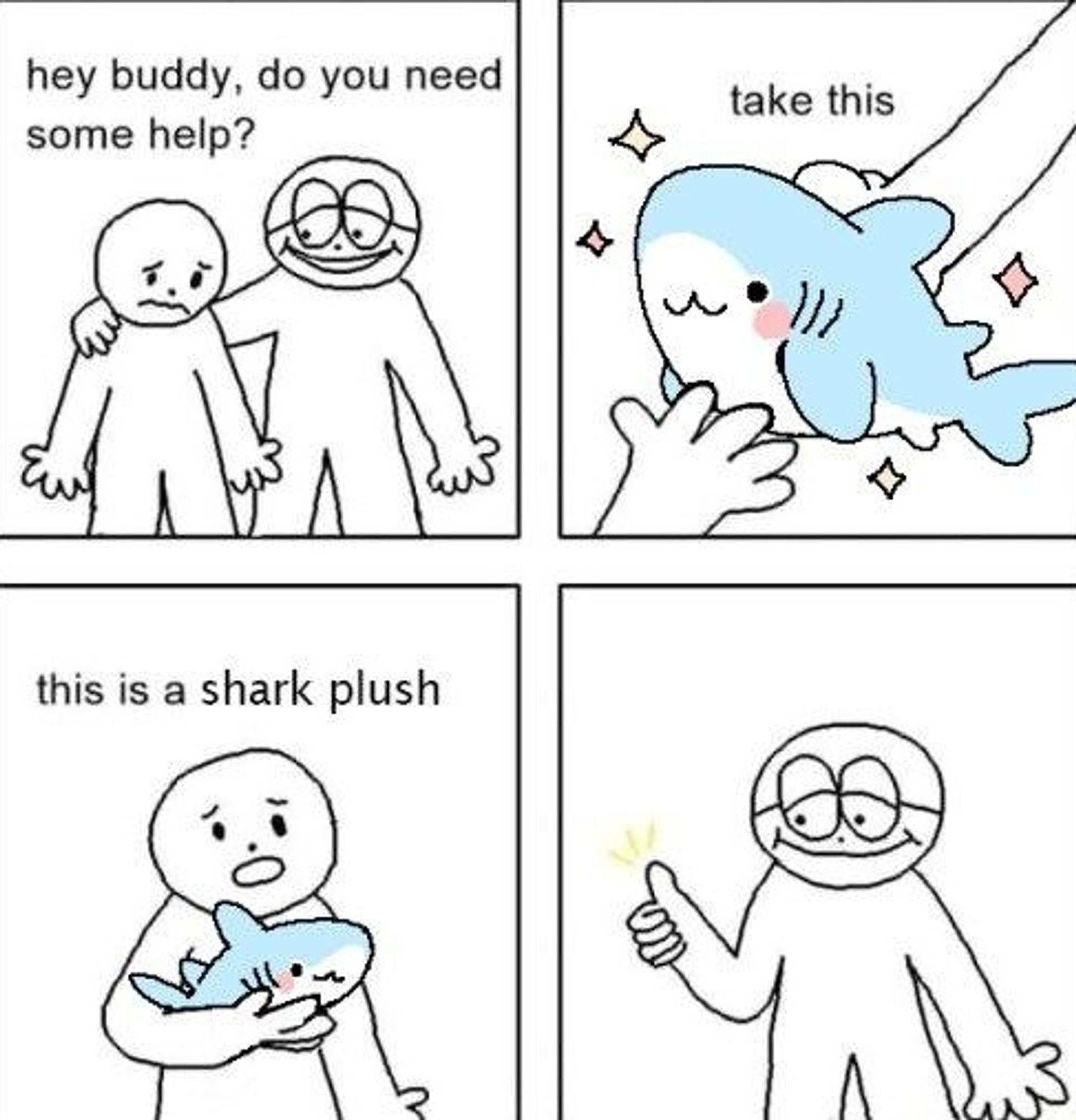 A 4 panel comic. First panel a guy comforts his friend asking "hey buddy, do you need some help?" The second panel he says "take this." And it's a blue and white shark that's blushing. The third panel is a guy holding said shark looking confused saying "this is a shark plush." The fourth panel is the other guy giving a thumbs up