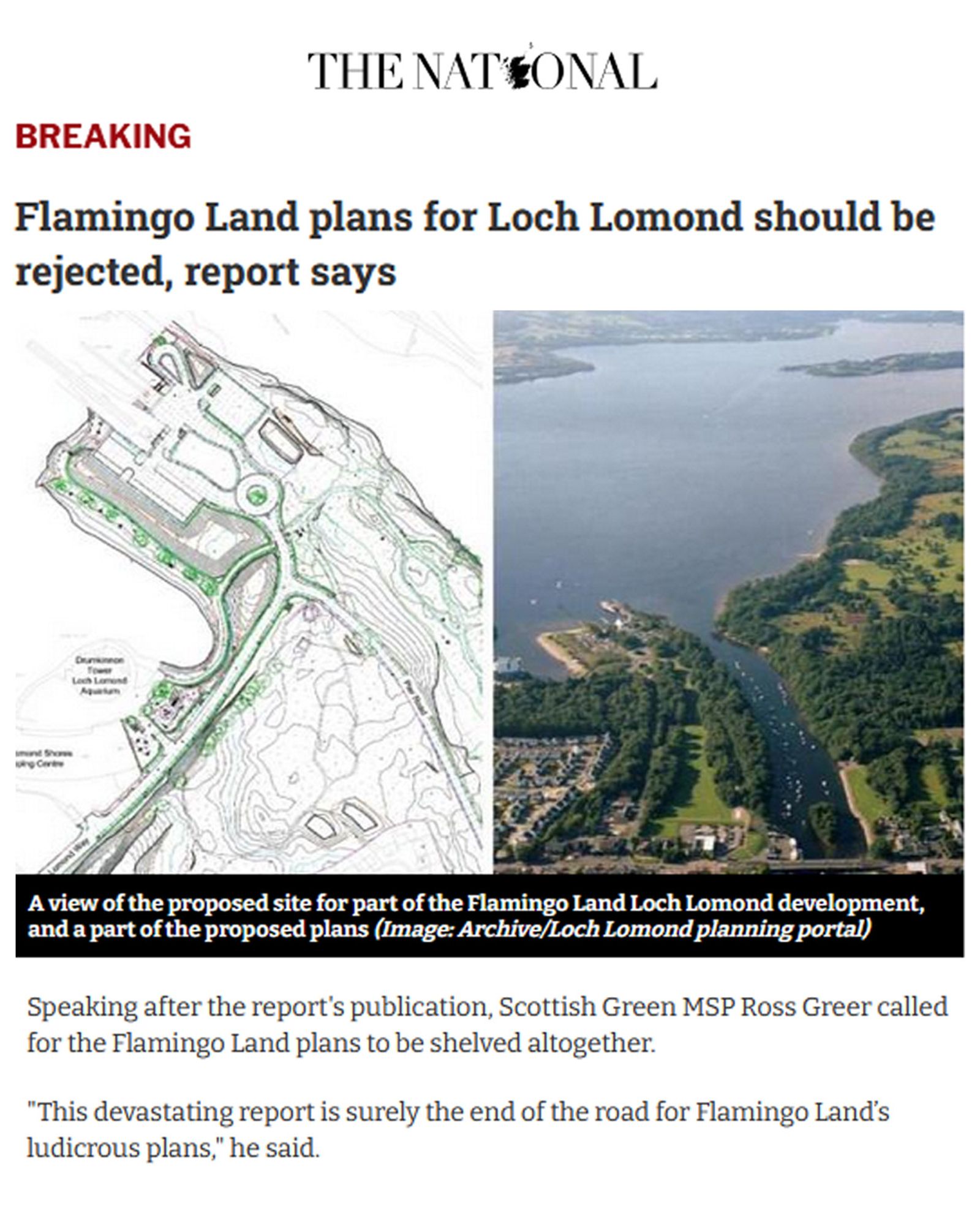 The National: Flamingo Land plans for Loch Lomond should be rejected, report says

 Speaking after the report's publication, Scottish Green MSP Ross Greer called for the Flamingo Land plans to be shelved altogether.

"This devastating report is surely the end of the road for Flamingo Land’s ludicrous plans," he said.

"After dragging this sorry saga out for a decade, they now need to withdraw the proposal and leave Loch Lomond alone. Today is a huge victory for our campaign.