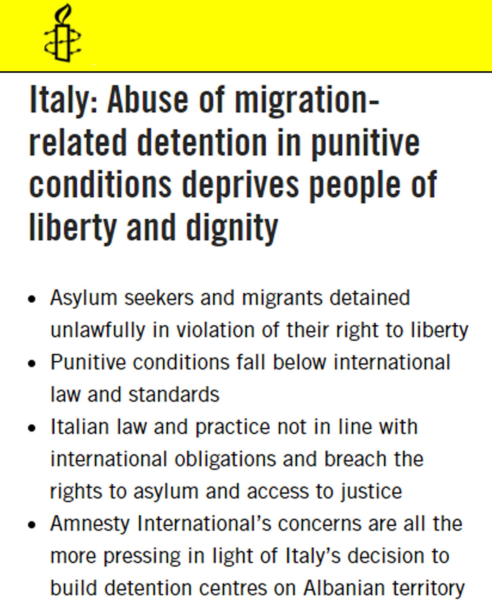 Amnesty International. Italy: Abuse of migration-related detention in punitive conditions deprives people of liberty and dignity. Asylum seekers and migrants detained unlawfully in violation of their right to liberty. Punitive conditions fall below international law and standards. Italian law and practice not in line with international obligations and breach the rights to asylum and access to justice. Amnesty International’s concerns are all the more pressing in light of Italy’s decision to build detention centres on Albanian territory.