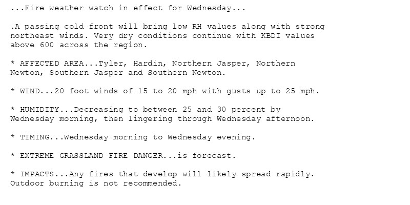 ...Fire weather watch in effect for Wednesday...

.A passing cold front will bring low RH values along with strong
northeast winds. Very dry conditions continue with KBDI values
above 600 across the region.

* AFFECTED AREA...Tyler, Hardin, Northern Jasper, Northern
Newton, Southern Jasper and Southern Newton.

* WIND...20 foot winds of 15 to 20 mph with gusts up to 25 mph.

* HUMIDITY...Decreasing to between 25 and 30 percent by
Wednesday morning, then lingering through Wednesday afternoon.

* TIMING...Wednesday morning to Wednesday evening.

* EXTREME GRASSLAND FIRE DANGER...is forecast.

* IMPACTS...Any fires that develop will likely spread rapidly.
Outdoor burning is not recommended.