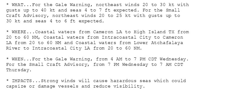 * WHAT...For the Gale Warning, northeast winds 20 to 30 kt with
gusts up to 40 kt and seas 4 to 7 ft expected. For the Small
Craft Advisory, northeast winds 20 to 25 kt with gusts up to
30 kt and seas 4 to 6 ft expected.

* WHERE...Coastal waters from Cameron LA to High Island TX from
20 to 60 NM, Coastal waters from Intracoastal City to Cameron
LA from 20 to 60 NM and Coastal waters from Lower Atchafalaya
River to Intracoastal City LA from 20 to 60 NM.

* WHEN...For the Gale Warning, from 4 AM to 7 PM CDT Wednesday.
For the Small Craft Advisory, from 7 PM Wednesday to 7 AM CDT
Thursday.

* IMPACTS...Strong winds will cause hazardous seas which could
capsize or damage vessels and reduce visibility.