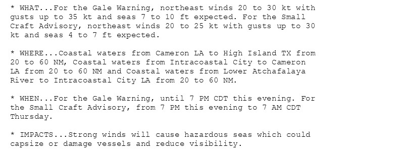 * WHAT...For the Gale Warning, northeast winds 20 to 30 kt with
gusts up to 35 kt and seas 7 to 10 ft expected. For the Small
Craft Advisory, northeast winds 20 to 25 kt with gusts up to 30
kt and seas 4 to 7 ft expected.

* WHERE...Coastal waters from Cameron LA to High Island TX from
20 to 60 NM, Coastal waters from Intracoastal City to Cameron
LA from 20 to 60 NM and Coastal waters from Lower Atchafalaya
River to Intracoastal City LA from 20 to 60 NM.

* WHEN...For the Gale Warning, until 7 PM CDT this evening. For
the Small Craft Advisory, from 7 PM this evening to 7 AM CDT
Thursday.

* IMPACTS...Strong winds will cause hazardous seas which could
capsize or damage vessels and reduce visibility.