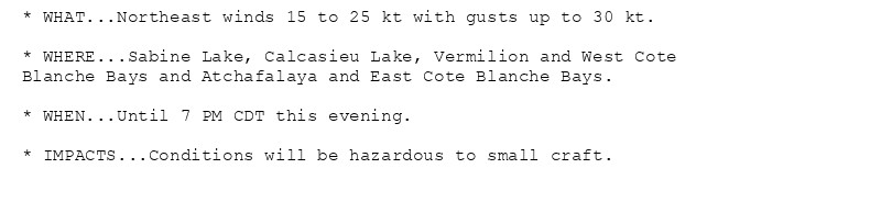 * WHAT...Northeast winds 15 to 25 kt with gusts up to 30 kt.

* WHERE...Sabine Lake, Calcasieu Lake, Vermilion and West Cote
Blanche Bays and Atchafalaya and East Cote Blanche Bays.

* WHEN...Until 7 PM CDT this evening.

* IMPACTS...Conditions will be hazardous to small craft.