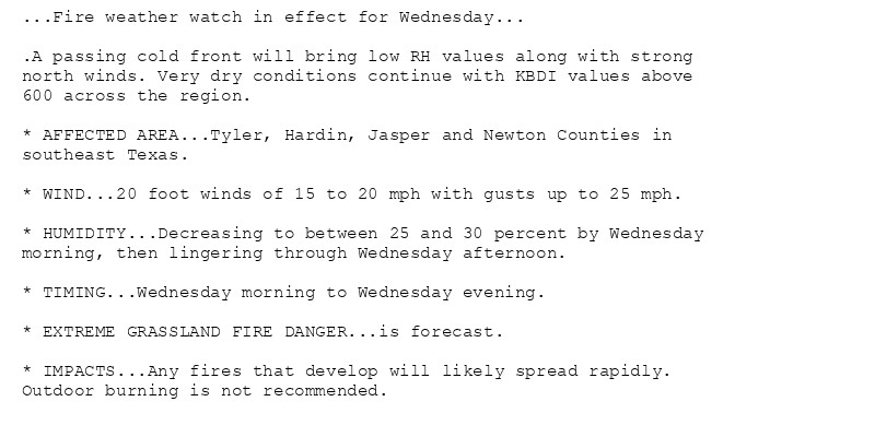 ...Fire weather watch in effect for Wednesday...

.A passing cold front will bring low RH values along with strong
north winds. Very dry conditions continue with KBDI values above
600 across the region.

* AFFECTED AREA...Tyler, Hardin, Jasper and Newton Counties in
southeast Texas.

* WIND...20 foot winds of 15 to 20 mph with gusts up to 25 mph.

* HUMIDITY...Decreasing to between 25 and 30 percent by Wednesday
morning, then lingering through Wednesday afternoon.

* TIMING...Wednesday morning to Wednesday evening.

* EXTREME GRASSLAND FIRE DANGER...is forecast.

* IMPACTS...Any fires that develop will likely spread rapidly.
Outdoor burning is not recommended.