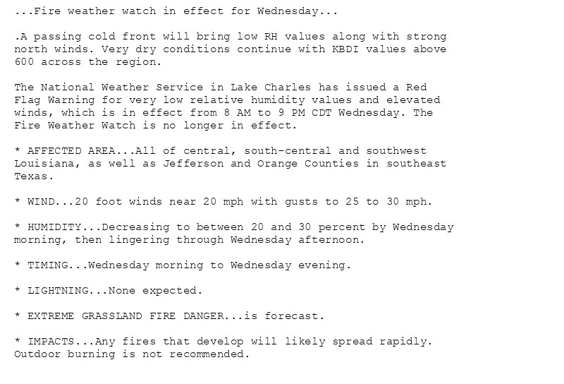 ...Fire weather watch in effect for Wednesday...

.A passing cold front will bring low RH values along with strong
north winds. Very dry conditions continue with KBDI values above
600 across the region.

The National Weather Service in Lake Charles has issued a Red
Flag Warning for very low relative humidity values and elevated
winds, which is in effect from 8 AM to 9 PM CDT Wednesday. The
Fire Weather Watch is no longer in effect.

* AFFECTED AREA...All of central, south-central and southwest
Louisiana, as well as Jefferson and Orange Counties in southeast
Texas.

* WIND...20 foot winds near 20 mph with gusts to 25 to 30 mph.

* HUMIDITY...Decreasing to between 20 and 30 percent by Wednesday
morning, then lingering through Wednesday afternoon.

* TIMING...Wednesday morning to Wednesday evening.

* LIGHTNING...None expected.

* EXTREME GRASSLAND FIRE DANGER...is forecast.

* IMPACTS...Any fires that develop will likely spread rapidly.
Outdoor burning is not recommended.