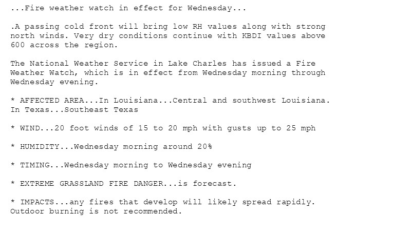 ...Fire weather watch in effect for Wednesday...

.A passing cold front will bring low RH values along with strong
north winds. Very dry conditions continue with KBDI values above
600 across the region.

The National Weather Service in Lake Charles has issued a Fire
Weather Watch, which is in effect from Wednesday morning through
Wednesday evening.

* AFFECTED AREA...In Louisiana...Central and southwest Louisiana.
In Texas...Southeast Texas

* WIND...20 foot winds of 15 to 20 mph with gusts up to 25 mph

* HUMIDITY...Wednesday morning around 20%

* TIMING...Wednesday morning to Wednesday evening

* EXTREME GRASSLAND FIRE DANGER...is forecast.

* IMPACTS...any fires that develop will likely spread rapidly.
Outdoor burning is not recommended.