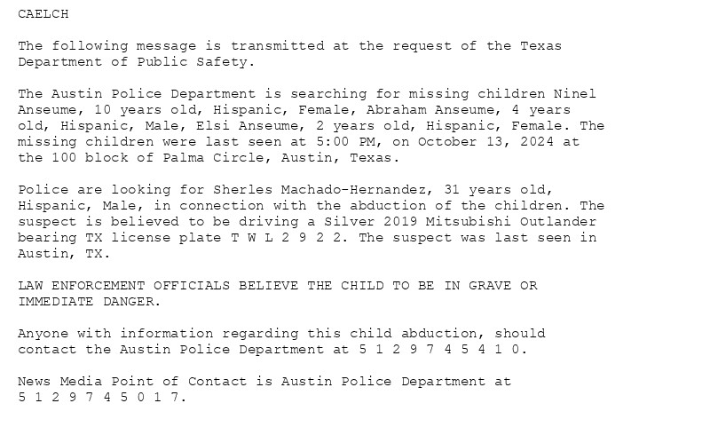 CAELCH

The following message is transmitted at the request of the Texas
Department of Public Safety.

The Austin Police Department is searching for missing children Ninel
Anseume, 10 years old, Hispanic, Female, Abraham Anseume, 4 years
old, Hispanic, Male, Elsi Anseume, 2 years old, Hispanic, Female. The
missing children were last seen at 5:00 PM, on October 13, 2024 at
the 100 block of Palma Circle, Austin, Texas.

Police are looking for Sherles Machado-Hernandez, 31 years old,
Hispanic, Male, in connection with the abduction of the children. The
suspect is believed to be driving a Silver 2019 Mitsubishi Outlander
bearing TX license plate T W L 2 9 2 2. The suspect was last seen in
Austin, TX.

LAW ENFORCEMENT OFFICIALS BELIEVE THE CHILD TO BE IN GRAVE OR
IMMEDIATE DANGER.

Anyone with information regarding this child abduction, should
contact the Austin Police Department at 5 1 2 9 7 4 5 4 1 0.

News Media Point of Contact is Austin Police Department at
5 1 2 9 7 4 5 0 1 7.