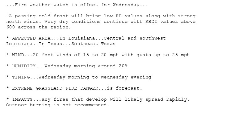 ...Fire weather watch in effect for Wednesday...

.A passing cold front will bring low RH values along with strong
north winds. Very dry conditions continue with KBDI values above
600 across the region.

* AFFECTED AREA...In Louisiana...Central and southwest
Louisiana. In Texas...Southeast Texas

* WIND...20 foot winds of 15 to 20 mph with gusts up to 25 mph

* HUMIDITY...Wednesday morning around 20%

* TIMING...Wednesday morning to Wednesday evening

* EXTREME GRASSLAND FIRE DANGER...is forecast.

* IMPACTS...any fires that develop will likely spread rapidly.
Outdoor burning is not recommended.