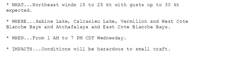 * WHAT...Northeast winds 15 to 25 kt with gusts up to 30 kt
expected.

* WHERE...Sabine Lake, Calcasieu Lake, Vermilion and West Cote
Blanche Bays and Atchafalaya and East Cote Blanche Bays.

* WHEN...From 1 AM to 7 PM CDT Wednesday.

* IMPACTS...Conditions will be hazardous to small craft.