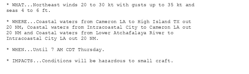 * WHAT...Northeast winds 20 to 30 kt with gusts up to 35 kt and
seas 4 to 6 ft.

* WHERE...Coastal waters from Cameron LA to High Island TX out
20 NM, Coastal waters from Intracoastal City to Cameron LA out
20 NM and Coastal waters from Lower Atchafalaya River to
Intracoastal City LA out 20 NM.

* WHEN...Until 7 AM CDT Thursday.

* IMPACTS...Conditions will be hazardous to small craft.