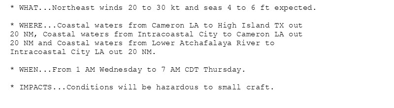 * WHAT...Northeast winds 20 to 30 kt and seas 4 to 6 ft expected.

* WHERE...Coastal waters from Cameron LA to High Island TX out
20 NM, Coastal waters from Intracoastal City to Cameron LA out
20 NM and Coastal waters from Lower Atchafalaya River to
Intracoastal City LA out 20 NM.

* WHEN...From 1 AM Wednesday to 7 AM CDT Thursday.

* IMPACTS...Conditions will be hazardous to small craft.