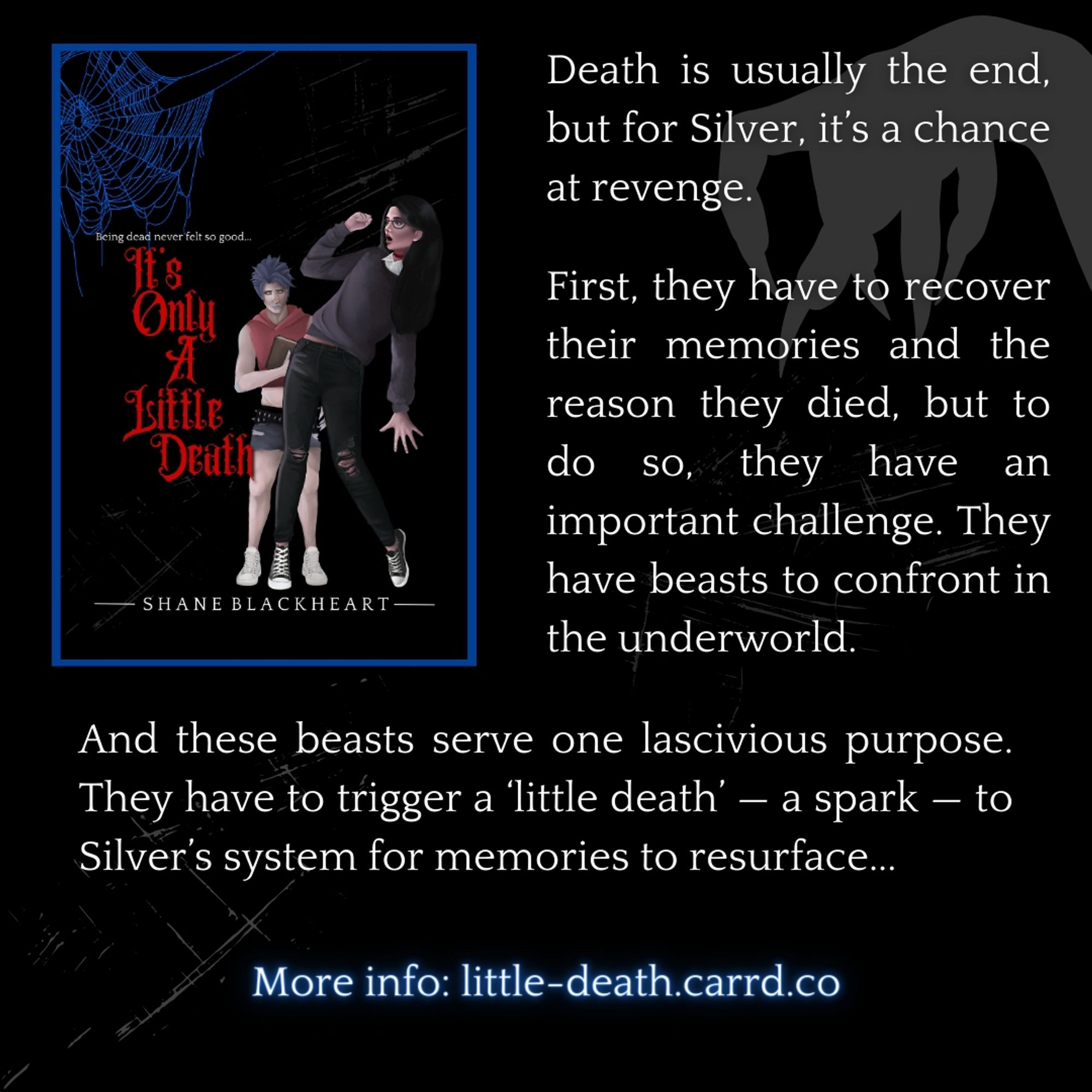 Book cover and summary. Summary: Death is usually the end, but for Silver, it’s a chance at revenge.
First, they have to recover their memories and the reason they died, but to do so, they have an important challenge. They have beasts to confront in the underworld.
And these beasts serve one lascivious purpose. They have to trigger a ‘little death’ — a spark — to Silver’s system for memories to resurface. Book cover: black bg. Corner has blue spider web. Title is in red to left side. Author name in white at bottom. Two main characters to right, one is leaning back in playful fear pose, 2nd is in background holding journal. Mc 1 has long black hair, black glasses, is white, wearing gray sweater. 2nd character is white, has short apily purple hair, is wearing red crop top, is masculine.