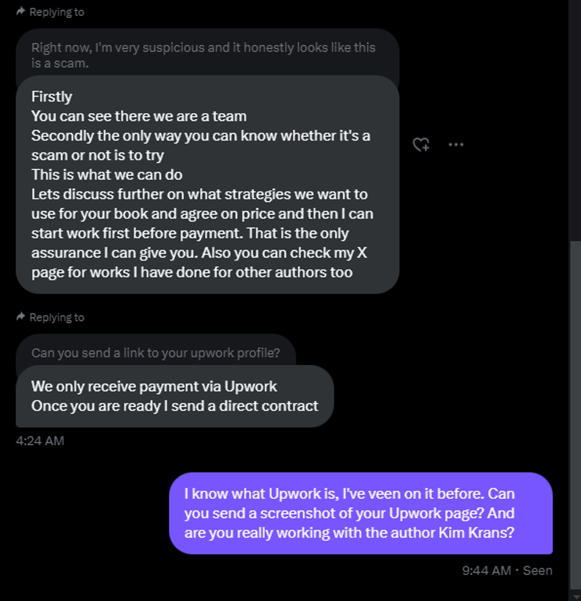 They wouldn't acknowledge the author I'd mentioned, and they said in order to know if they're a scam or not, I should just try it and that's the only assurance they could give me. They refused to send a link to their upwork profile where they said they accept payment. I asked again if they could confirm they knew Kim Krans, and asked for a screenshot of their upwork page. That was about 4-5 hours ago and they saw my message, but did not respond.