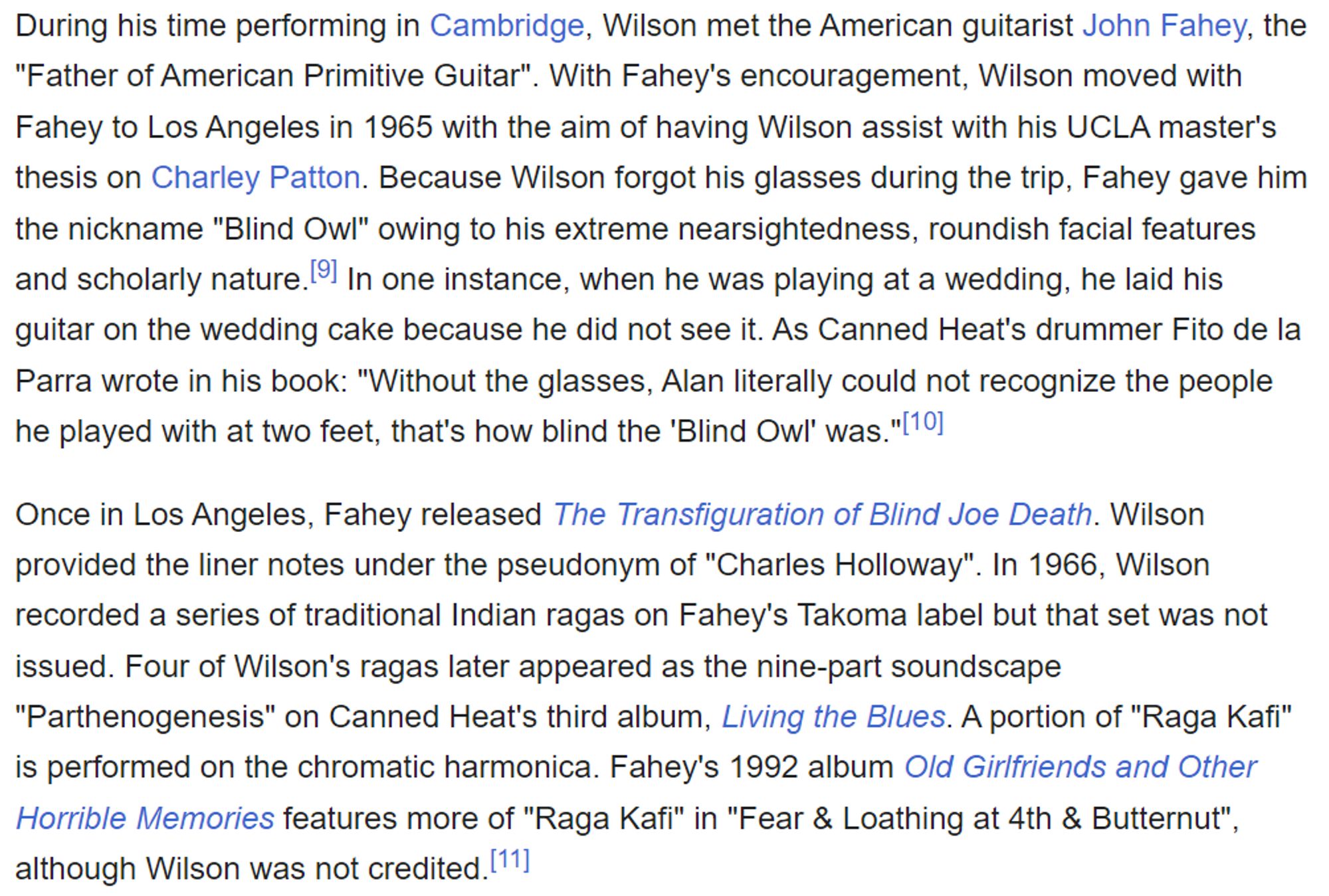 During his time performing in Cambridge, Wilson met the American guitarist John Fahey, the "Father of American Primitive Guitar". With Fahey's encouragement, Wilson moved with Fahey to Los Angeles in 1965 with the aim of having Wilson assist with his UCLA master's thesis on Charley Patton. Because Wilson forgot his glasses during the trip, Fahey gave him the nickname "Blind Owl" owing to his extreme nearsightedness, roundish facial features and scholarly nature.[! In one instance, when he was playing at a wedding, he laid his guitar on the wedding cake because he did not see it. As Canned Heat's drummer Fito de la Parra wrote in his book: "Without the glasses, Alan literally could not recognize the people he played with at two feet, that's how blind the 'Blind Owl' was."l*]

Once in Los Angeles, Fahey released The Transfiguration of Blind Joe Death. Wilson provided the liner notes under the pseudonym of "Charles Holloway". In 1966, Wilson recorded a series of traditional Indian ragas on Fahey's Takoma label but that set was not issued. Four of Wilson's ragas later appeared as the nine-part soundscape "Parthenogenesis" on Canned Heat's third album, Living the Blues. A portion of "Raga Kafi" is performed on the chromatic harmonica. Fahey's 1992 album O/d Girlfriends and Other Horrible Memories features more of "Raga Kafi" in "Fear & Loathing at 4th & Butternut", although Wilson was not credited.['"] 