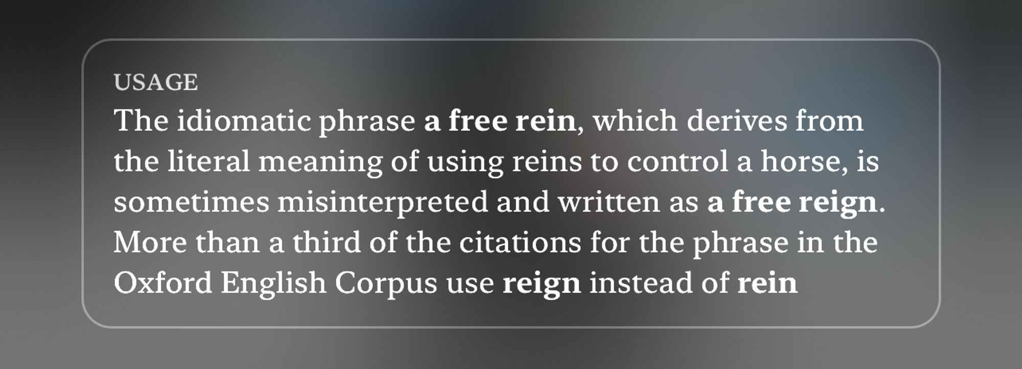 USAGE
The idiomatic phrase a free rein, which derives from the literal meaning of using reins to control a horse, is sometimes misinterpreted and written as a free rein. More than a third of the citations for the phrase in the Oxford English Corpus use reign instead of rein