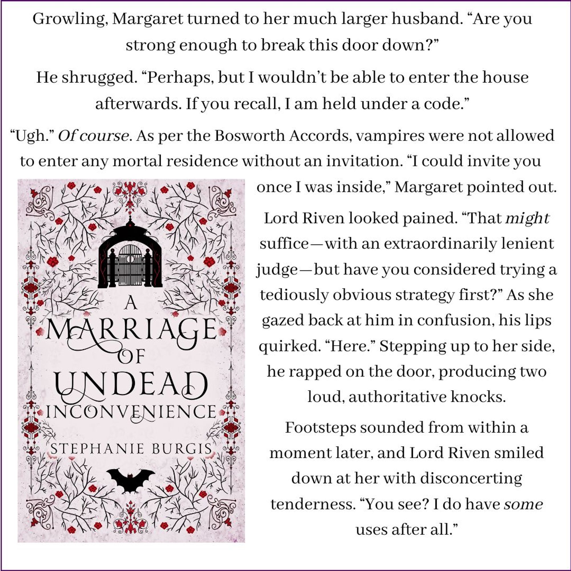 The cover of A Marriage of Undead Inconvenience shows an ominously closed entrance-gate at the top of the cover and a bat with its wings outspread at the bottom. Beside it is this text:
Growling, Margaret turned to her much larger husband. “Are you strong enough to break this door down?”
He shrugged. “Perhaps, but I wouldn’t be able to enter the house afterwards. If you recall, I am held under a code.”
“Ugh.” Of course. As per the Bosworth Accords, vampires were not allowed to enter any mortal residence without an invitation. “I could invite you once I was inside,” Margaret pointed out.
Lord Riven looked pained. “That might suffice—with an extraordinarily lenient judge—but have you considered trying a tediously obvious strategy first?” As she gazed back at him in confusion, his lips quirked. “Here.” Stepping up to her side, he rapped on the door, producing two loud, authoritative knocks.
Footsteps sounded from within a moment later, and Lord Riven smiled down at her with disconcerting