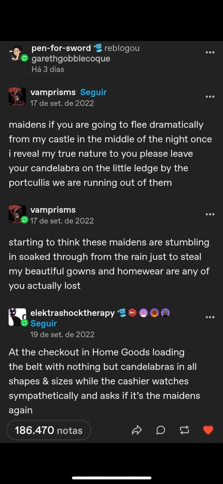 A tumbler post starting with pen-for-sword reads: maidens if you are going to flee dramatically from my castle in the middle of the night once i reveal my true nature to you please leave your candelabra on the little ledge by the portcullis. we are running out of them. starting to think these maidens are stumbling in soaked through from the rain just to steal my beautiful gowns and homewear. are any of you actually lost?
At the checkout in Home Goods loading the belt with nothing but candelabras in all shapes & sizes while the cashier watches sympathetically and asks if it's the maidens again...