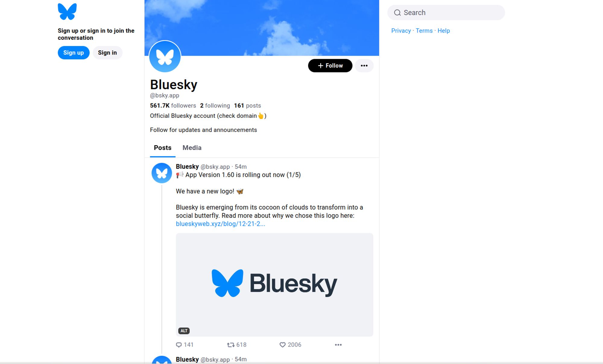 Webseite von BlueSky:

561.7K 
followers
2 
following
161 posts
Official Bluesky account (check domain👆)

Follow for updates and announcements

Posts
Media

Bluesky @bsky.app
·
55m
📢 App Version 1.60 is rolling out now (1/5)

We have a new logo! 🦋 

Bluesky is emerging from its cocoon of clouds to transform into a social butterfly. Read more about why we chose this logo here: blueskyweb.xyz/blog/12-21-2...
The bluesky logo with the blue butterfly
ALT

618