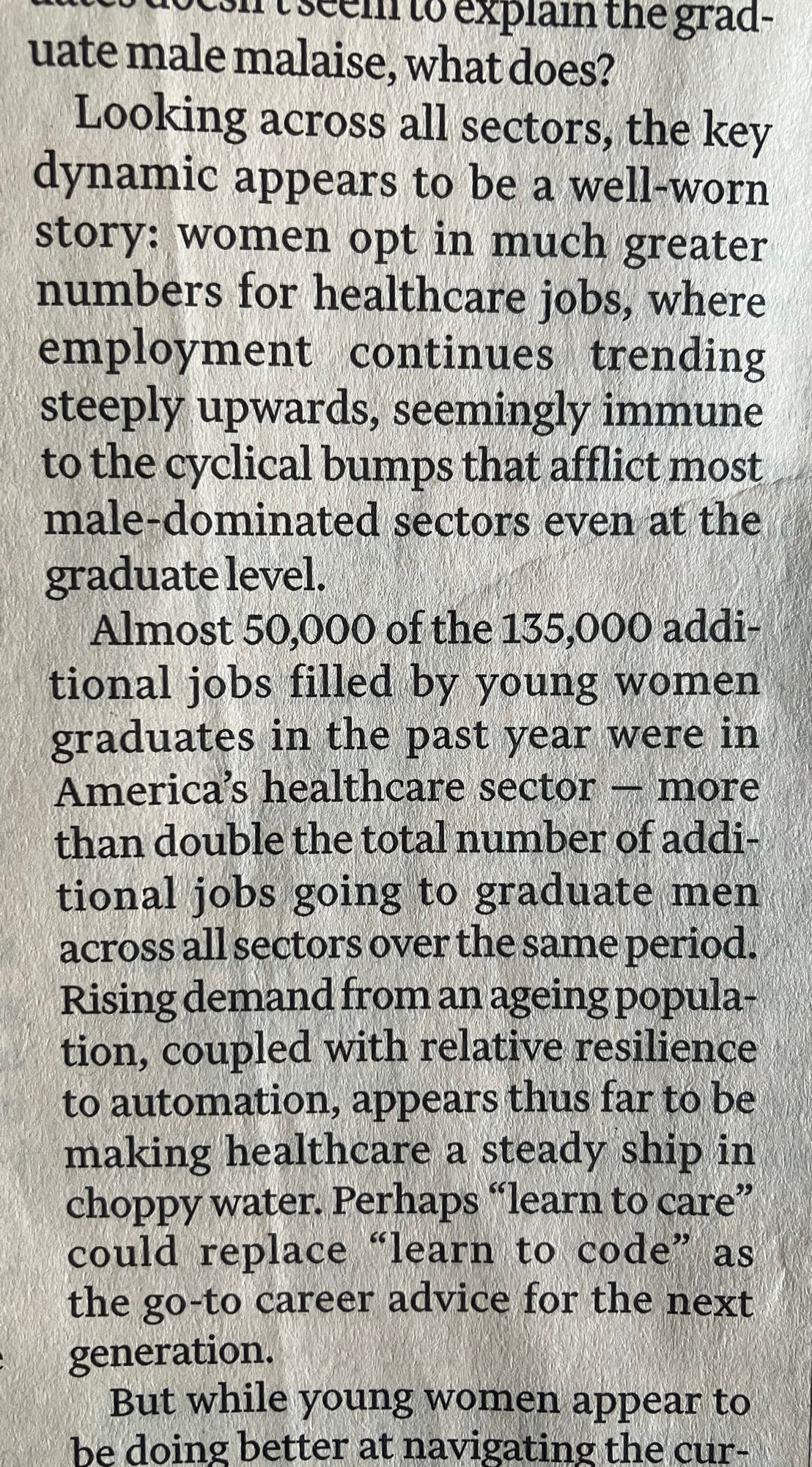 seen to explain the grad-
uate male malaise, what does?
Looking across all sectors, the key dynamic appears to be a well-worn story: women opt in much greater numbers for healthcare jobs, where employment continues trending steeply upwards, seemingly immune to the cyclical bumps that afflict most male-dominated sectors even at the graduate level.
Almost 50,000 of the 135,000 additional jobs filled by young women graduates in the past year were in America's healthcare sector - more than double the total number of additional jobs going to graduate men across all sectors over the same period.
Rising demand from an ageing popula-tion, coupled with relative resilience to automation, appears thus far to be making healthcare a steady ship in choppy water. Perhaps "learn to care" could replace "learn to code" as the go-to career advice for the next generation.
But while young women appear to he doing better at navigating the cur-