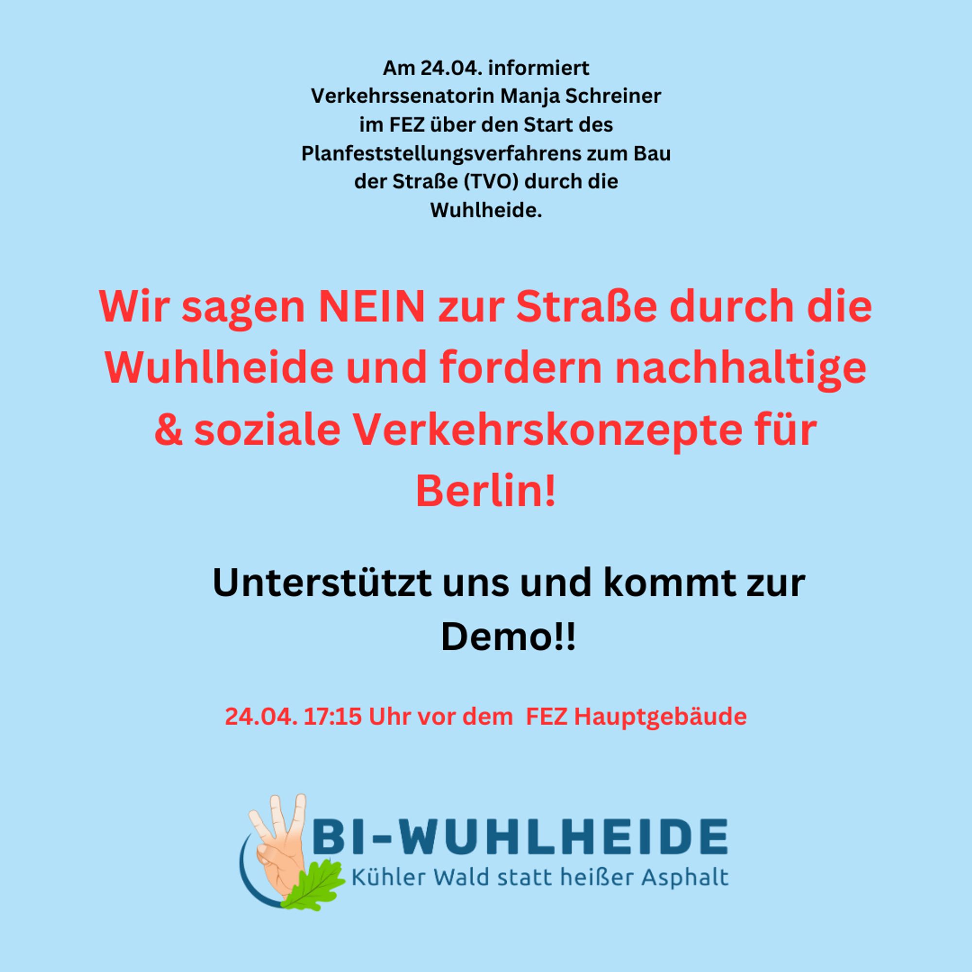 Am 24.04. informiert
Verkehrssenatorin Manja Schreiner im FEZ über den Start des Planfeststellungsverfahrens zum Bau der Straße (TVO) durch die Wuhlheide.
Wir sagen NEIN zur Straße durch die Wuhlheide und fordern nachhaltige & soziale Verkehrskonzepte für Berlin!
Unterstützt uns und kommt zur Demo!!
24.04. 17:15 Uhr vor dem FEZ Hauptgebäude
BI-WUHLHEIDE
Kühler Wald statt heißer Asphalt