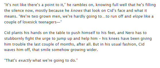 An excerpt of a fanfic reads: “It’s not like there’s a point to it,” he rambles on, knowing full well that he’s filling the silence now, mostly because he knows that look on Cid’s face and what it means. “We’re two grown men, we’re hardly going to…to run off and elope like a couple of lovesick teenagers—”

Cid plants his hands on the table to push himself to his feet, and Nero has to stubbornly fight the urge to jump up and help him - his knees have been giving him trouble the last couple of months, after all. But in his usual fashion, Cid waves him off, that smile somehow growing wider.

“That’s exactly what we’re going to do.”