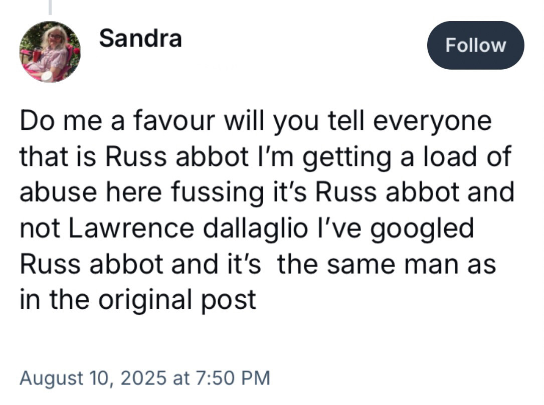 Do me a favour will you tell everyone that is Russ abbot I'm getting a load of abuse here fussing it's Russ abbot and not Lawrence dallaglio I've googled
Russ abbot and it's the same man as in the original post

August 10, 2025 at 7:50 PM