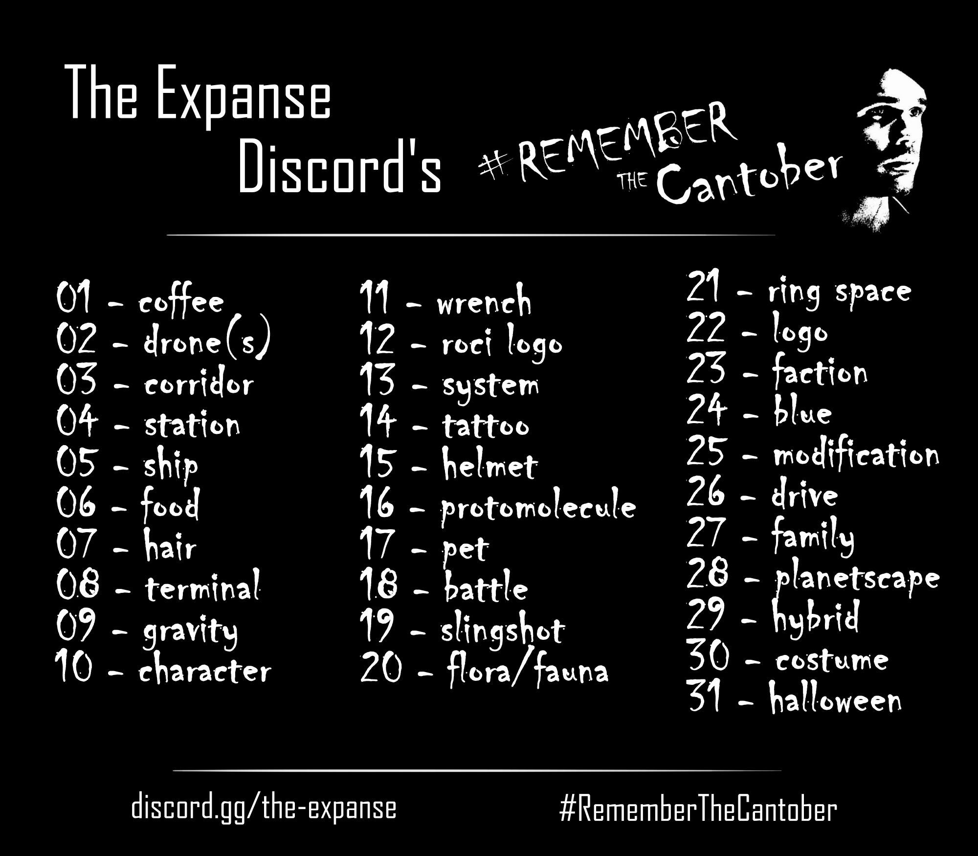 Ad for The Expanse Discord's #RememberTheCantober featuring a header, 31 days of prompts, and a footer. It is an image with all white text on a black background.

Header:
The Expanse Discord's #RememberTheCantober with the graffit face of James Holden

31 days of prompts:
01 - coffee
02 - drone(s)
03 - corridor
04 - station
05 - ship
06 - food
07 - hair
08 - terminal
09 - gravity
10 - character
11 - wrench
12 - roci logo
13 - system
14 - tattoo
15 - helmet
16 - protomolecule
17 - pet
18 - battle
19 - slingshot
20 - flora/fauna
21 - ring space
22 - logo
23 - faction
24 - blue
25 - modification
26 - drive
27 - family
28 - planetscape
29 - hybrid
30 - costume
31 - halloween

Foote:
discord.gg/the-expanse
#RememberTheCantober