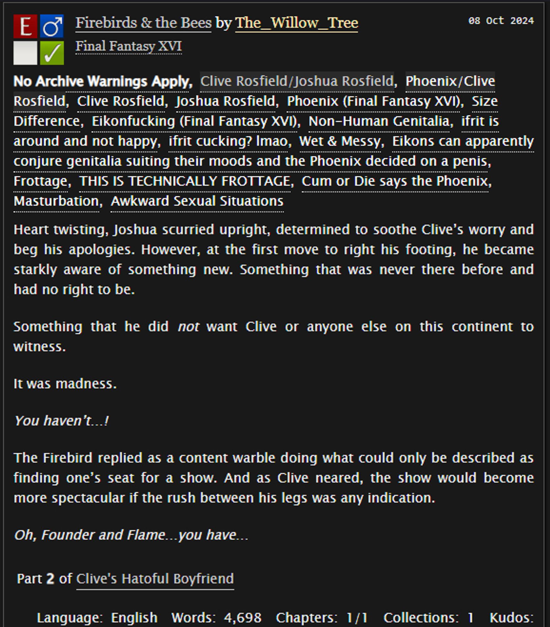 Heart twisting, Joshua scurried upright, determined to soothe Clive’s worry and beg his apologies. However, at the first move to right his footing, he became starkly aware of something new. Something that was never there before and had no right to be.

Something that he did not want Clive or anyone else on this continent to witness.

It was madness.

You haven’t…!

The Firebird replied as a content warble doing what could only be described as finding one’s seat for a show. And as Clive neared, the show would become more spectacular if the rush between his legs was any indication.

Oh, Founder and Flame…you have…