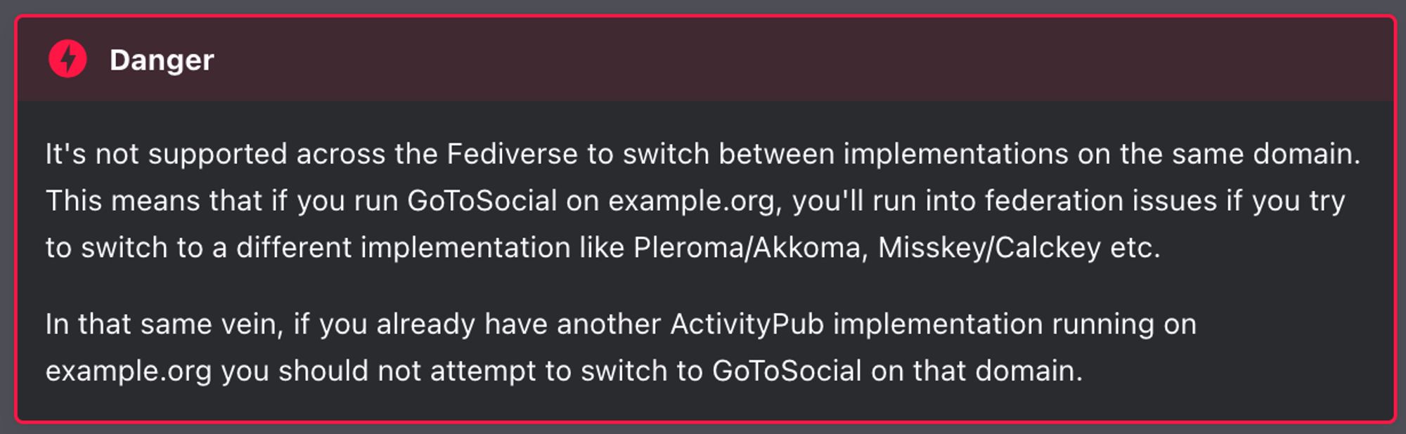 Screenshot aus der verlinkten Dokumentation. Text: It's not supported across the Fediverse to switch between implementations on the same domain. This means that if you run GoToSocial on example.org, you'll run into federation issues if you try to switch to a different implementation like Pleroma/Akkoma, Misskey/Calckey etc. In that same vein, if you already have another ActivityPub implementation running on example.org you should not attempt to switch to GoToSocial on that domain.