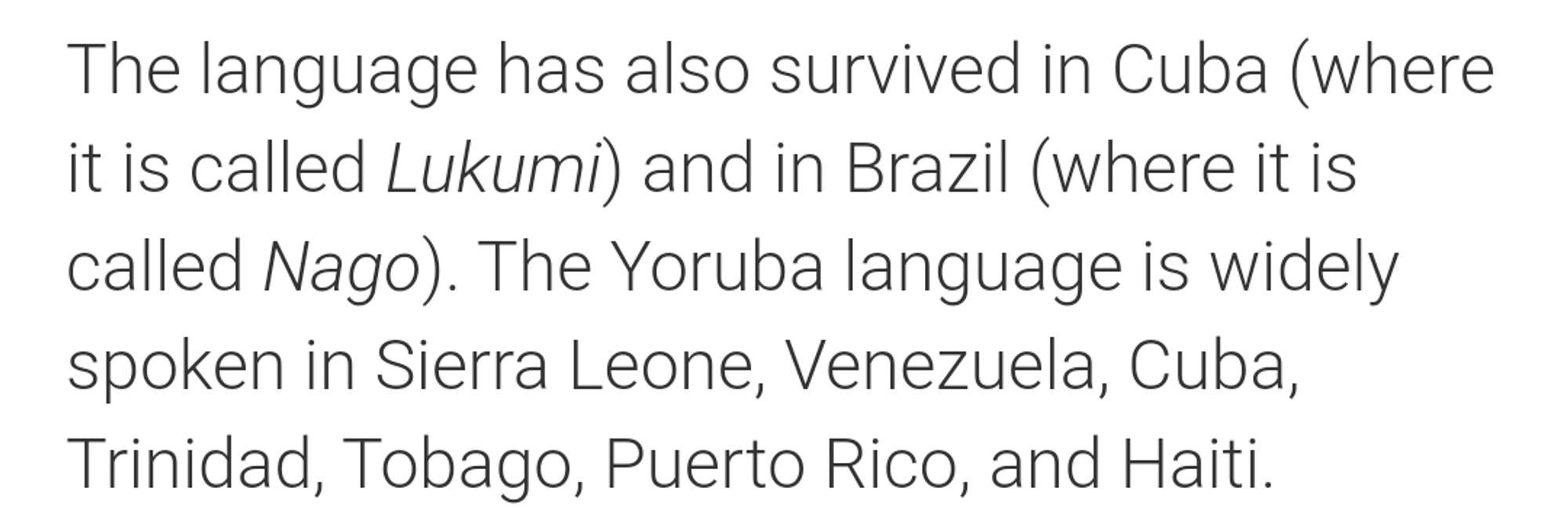 The language has also survived in Cuba (where it is called Lukumi) and in Brazil (where it is called Nago). The Yoruba language is widely spoken in Sierra Leone, Venezuela, Cuba, Trinidad, Tobago, Puerto Rico, and Haiti.