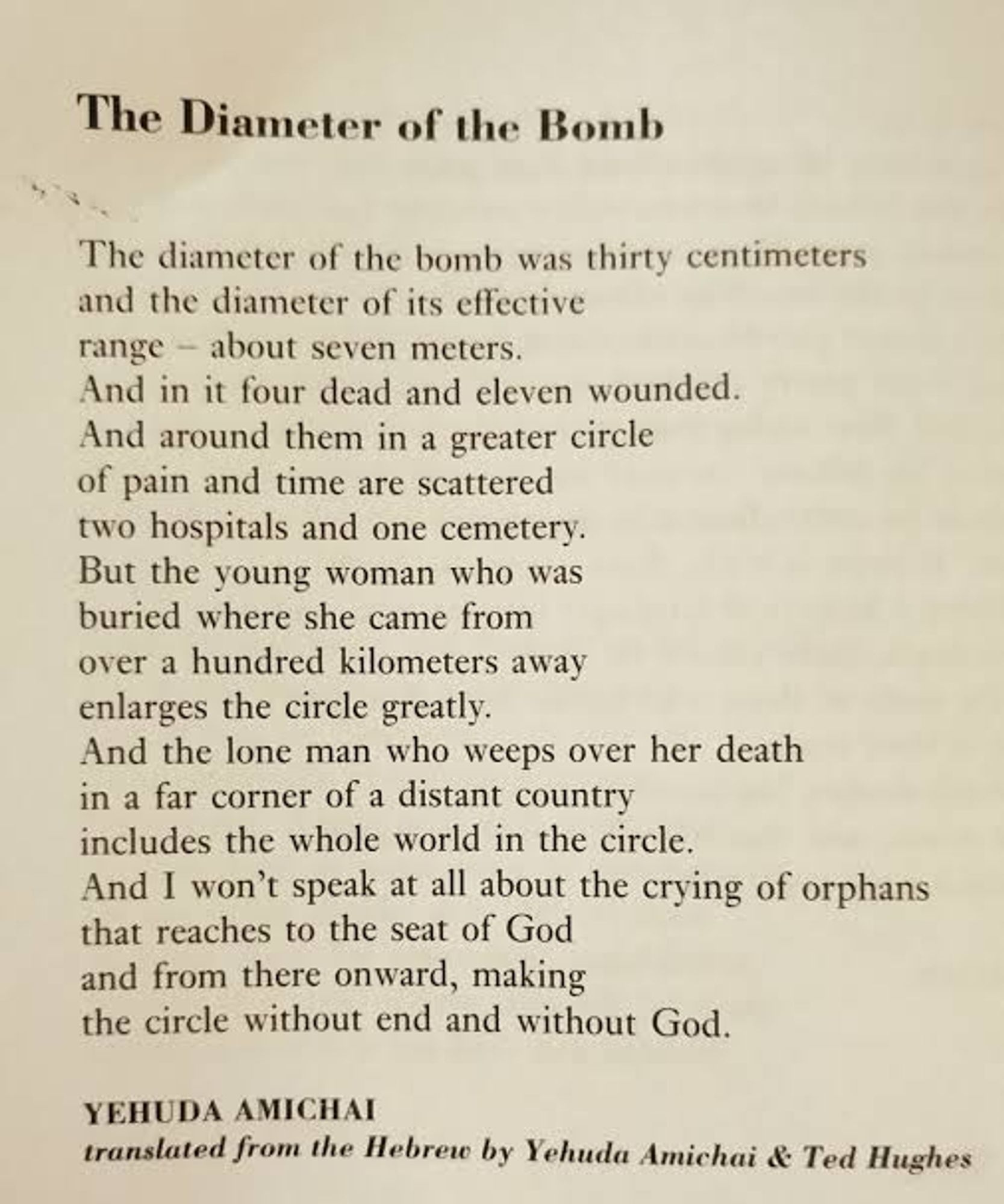 The diameter of the bomb was thirty centimeters
and the diameter of its effective range about seven meters,
with four dead and eleven wounded.
And around these, in a larger circle
of pain and time, two hospitals are scattered
and one graveyard. But the young woman
who was buried in the city she came from,
at a distance of more than a hundred kilometers,
enlarges the circle considerably,
and the solitary man mourning her death
at the distant shores of a country far across the sea
includes the entire world in the circle.
And I won’t even mention the crying of orphans
that reaches up to the throne of God and
beyond, making a circle with no end and no God.