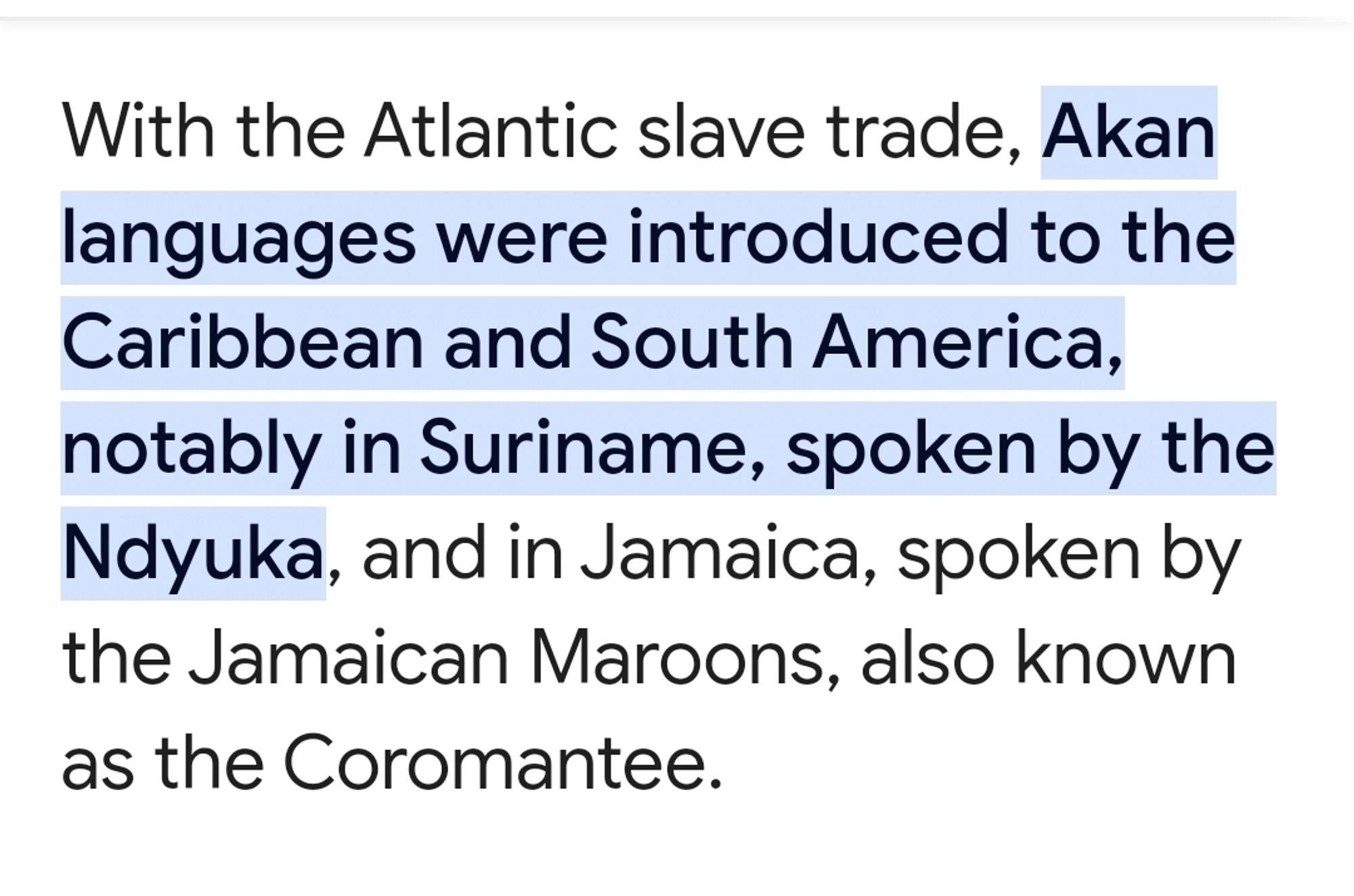 With the Atlantic slave trade, Akan languages were introduced to the Caribbean and South America, notably in Suriname, spoken by the Ndyuka, and in Jamaica, spoken by the Jamaican Maroons, also known as the Coromantee.