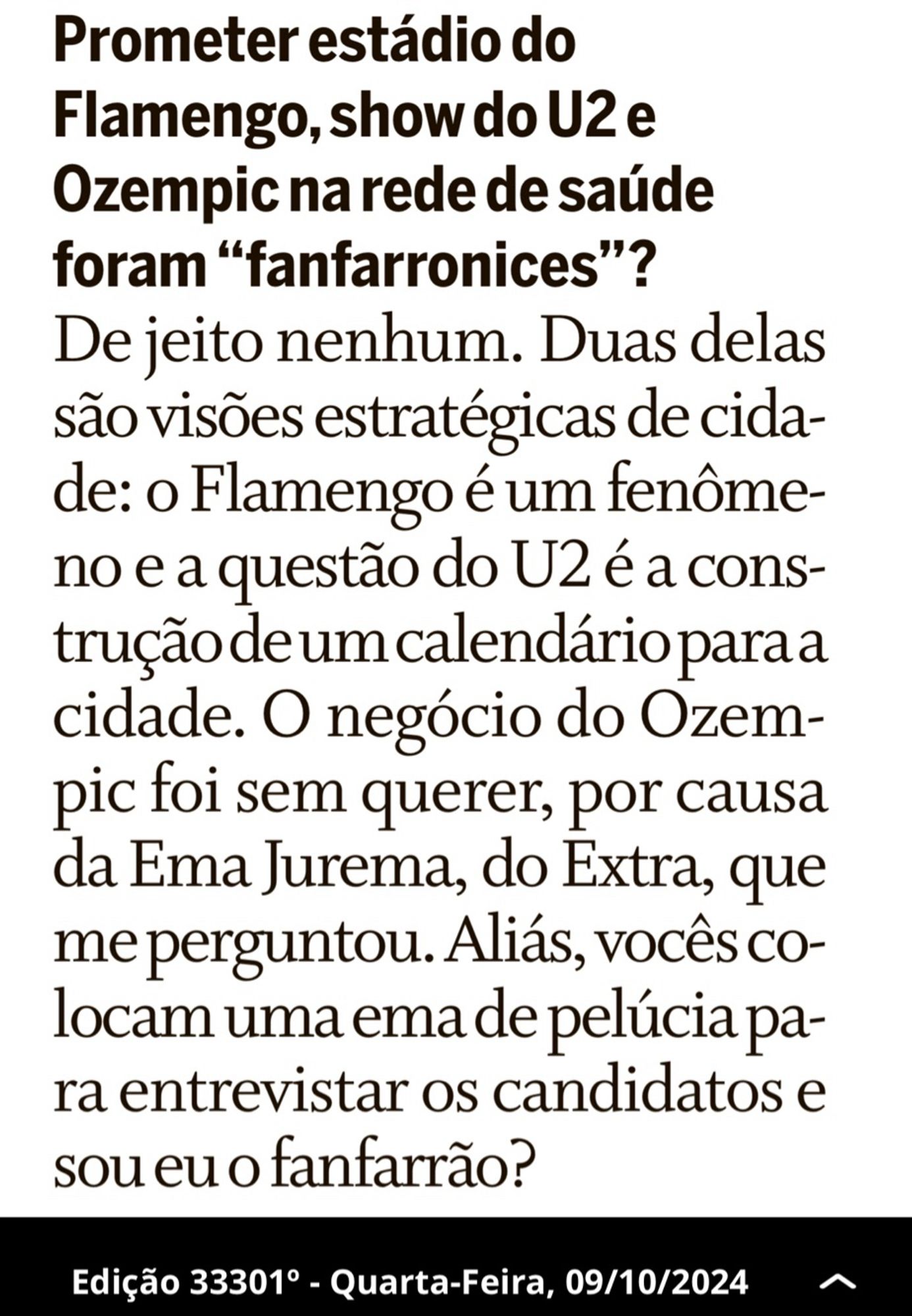 Prometer estádio do
Flamengo, show do U2 e
Ozempic na rede de saúde
foram “fanfarronices”?

De jeito nenhum. Duas delas
são visões estratégicas de cida-
de: o Flamengo é um fenôme-
no e a questão do U2 é a cons-
trução de um calendário para a
cidade. O negócio do Ozem-
pic foi sem querer, por causa
da Ema Jurema, do Extra, que
me perguntou. Aliás,vocês co-
locam uma ema de pelúcia pa-
ra entrevistar os candidatos e
sou eu o fanfarrão?