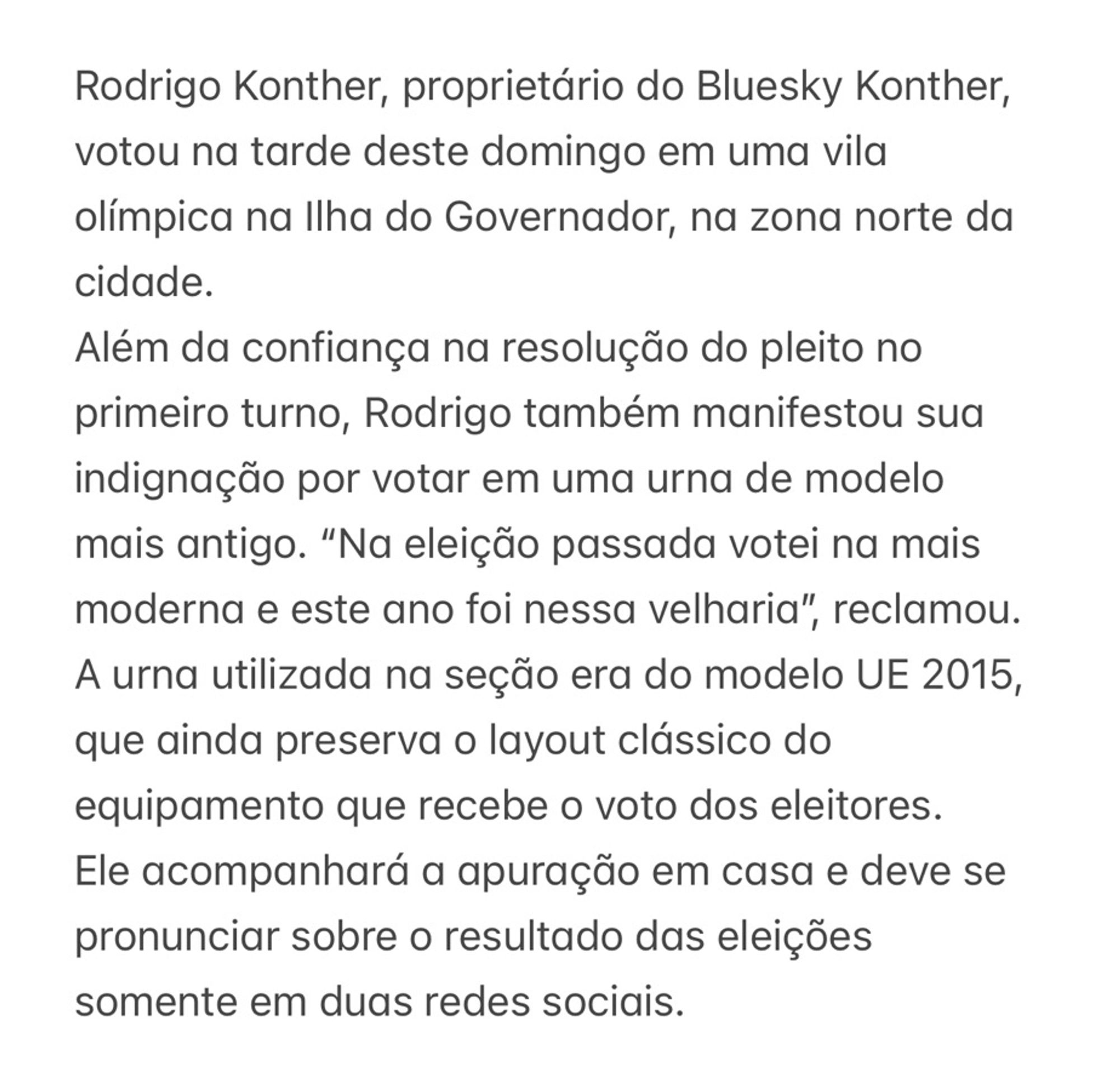 Rodrigo Konther, proprietário do Bluesky Konther, votou na tarde deste domingo em uma vila olímpica na Ilha do Governador, na zona norte da cidade.
Além da confiança na resolução do pleito no primeiro turno, Rodrigo também manifestou sua indignação por votar em uma urna de modelo mais antigo. “Na eleição passada votei na mais moderna e este ano foi nessa velharia”, reclamou. A urna utilizada na seção era do modelo UE 2015, que ainda preserva o layout clássico do equipamento que recebe o voto dos eleitores.
Ele acompanhará a apuração em casa e deve se pronunciar sobre o resultado das eleições somente em duas redes sociais.