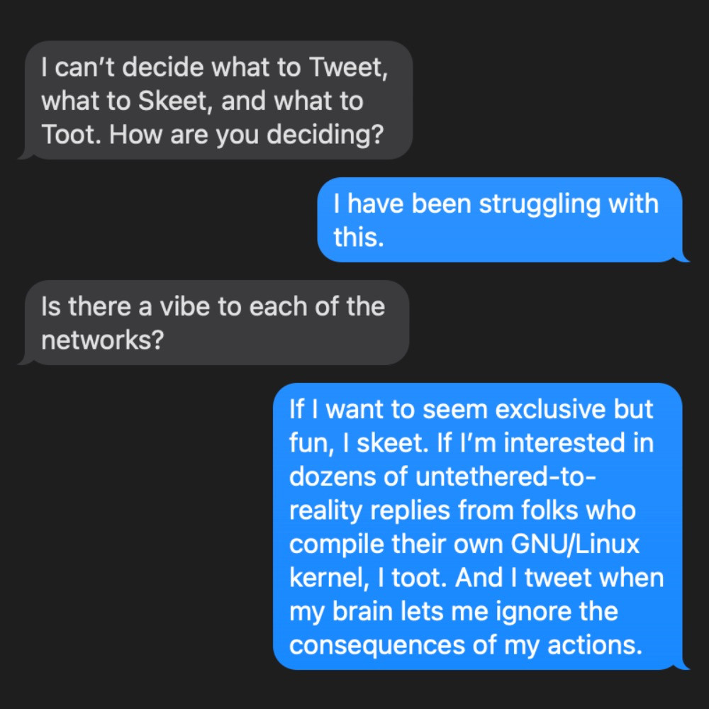 Transcript of an iMessage conversation.

Ricky's friend:
	I can’t decide what to Tweet, what to Skeet, and what to Toot. How are you deciding? 

Ricky Mondello:
	I have been struggling with this.

Ricky's friend:
	Is there a vibe to each of the networks? 

Ricky Mondello:
	If I want to seem exclusive but fun, I skeet. If I’m interested in dozens of untethered-to-reality replies from folks who compile their own GNU/Linux kernel, I toot. And I tweet when my brain lets me ignore the consequences of my actions.