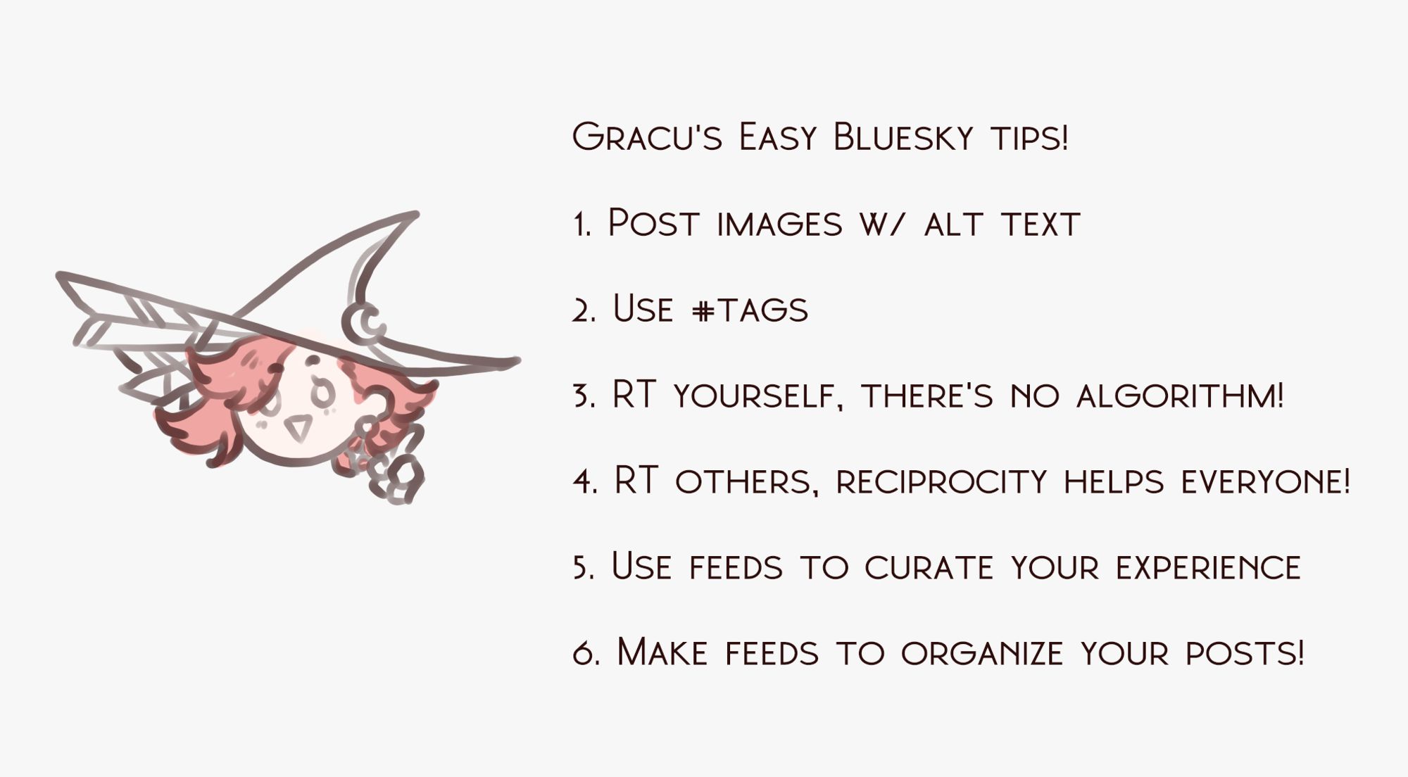 Gracu's Easy Bluesky tips!

1. Post images w/ alt text

2. Use #tags

3. RT yourself, there's no algorithm!

4. RT others, reciprocity helps everyone!

5. Use feeds to curate your experience

6. Make feeds to organize your posts!