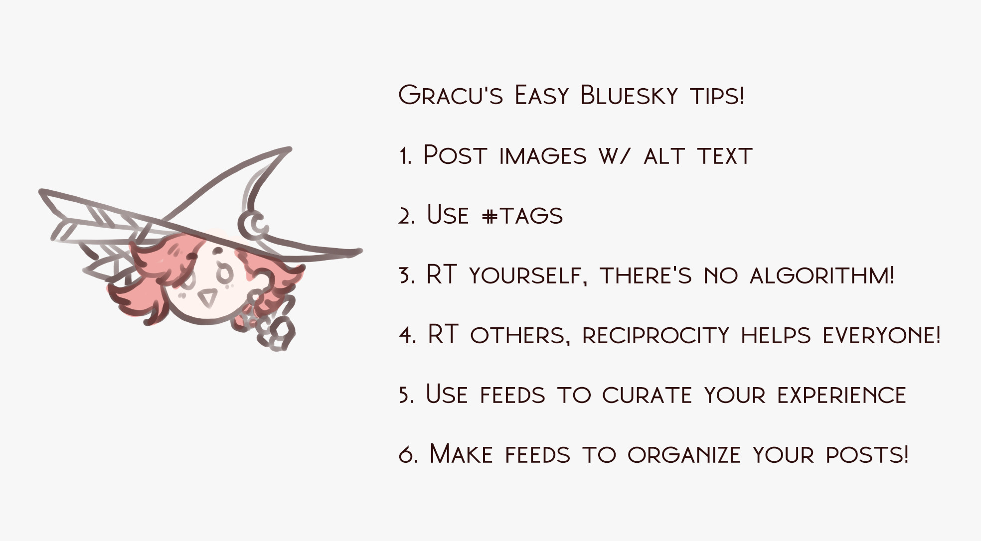 Gracu's Easy Bluesky tips!

1. Post images w/ alt text

2. Use #tags

3. RT yourself, there's no algorithm!

4. RT others, reciprocity helps everyone!

5. Use feeds to curate your experience

6. Make feeds to organize your posts!