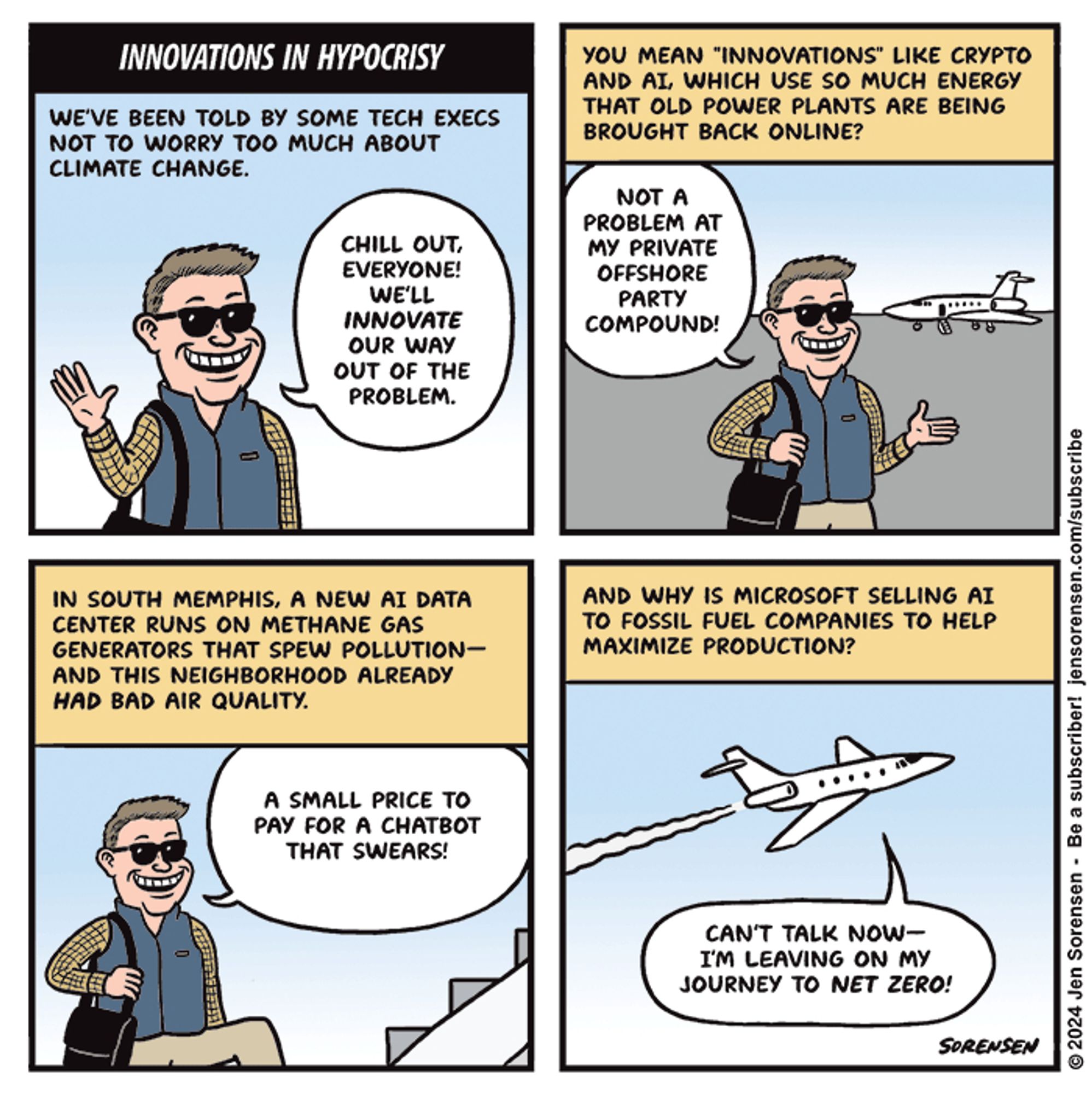 INNOVATIONS IN HYPOCRISY

WE'VE BEEN TOLD BY SOME TECH EXECS NOT TO WORRY TOO MUCH ABOUT CLIMATE CHANGE.

EXECUTIVE IN SUNGLASSES - CHILL OUT, EVERYONE! WE'LL INNOVATE OUR WAY OUT OF THE PROBLEM.

YOU MEAN "INNOVATIONS" LIKE CRYPTO AND AI, WHICH USE SO MUCH ENERGY THAT OLD POWER PLANTS ARE BEING BROUGHT BACK ONLINE?

EXECUTIVE WITH PRIVATE JET IN BACKGROUND - NOT A PROBLEM AT MY PRIVATE OFFSHORE PARTY COMPOUND!


IN SOUTH MEMPHIS, A NEW AI DATA CENTER RUNS ON METHANE GAS GENERATORS THAT SPEW POLLUTION-AND THIS NEIGHBORHOOD ALREADY HAD BAD AIR QUALITY.

EXECUTIVE CLIMBING STEPS ONTO PLANE - A SMALL PRICE TO PAY FOR A CHATBOT THAT SWEARS!


AND WHY IS MICROSOFT SELLING AI TO FOSSIL FUEL COMPANIES TO HELP MAXIMIZE PRODUCTION?

EXECUTIVE ON PRIVATE JET TAKING OFF - CAN'T TALK NOW-I'M LEAVING ON MY JOURNEY TO NET ZERO!

© 2024 Jen Sorensen - Be a subscriber!