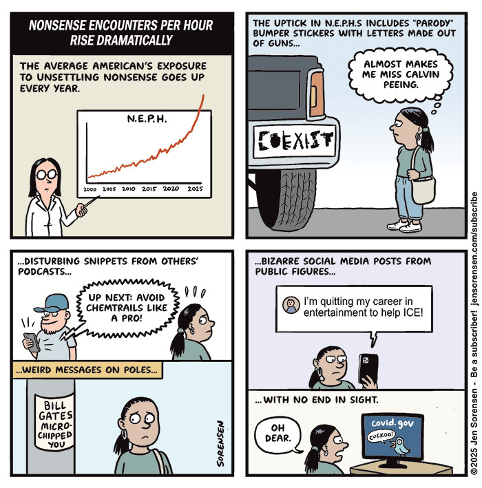 NONSENSE ENCOUNTERS PER HOUR RISE DRAMATICALLY

THE AVERAGE AMERICAN'S EXPOSURE TO UNSETTLING NONSENSE GOES UP EVERY YEAR.
Scientist in front of chart:
N.E.P.H. going up from 2000 2005 2010 2015 2020 2025


THE UPTICK IN N.E.P.H.S INCLUDES "PARODY" BUMPER STICKERS WITH LETTERS MADE OUT OF GUNS…

Giant pickup truck with COEXIST sticker with letters made out of various weapons

Woman: ALMOST MAKES ME MISS CALVIN PEEING.


..DISTURBING SNIPPETS FROM OTHERS' PODCASTS...

UP NEXT: AVOID CHEMTRAILS LIKE A PRO!


...WEIRD MESSAGES ON POLES… BILL GATES MICRO-CHIPPED YOU


....BIZARRE SOCIAL MEDIA POSTS FROM PUBLIC FIGURES…

I'm quitting my career in entertainment to help ICE!

.. WITH NO END IN SIGHT.

Woman: OH DEAR.
Looking at covid dot gov website with bird saying CUCKOO!

©2025 Jen Sorensen 