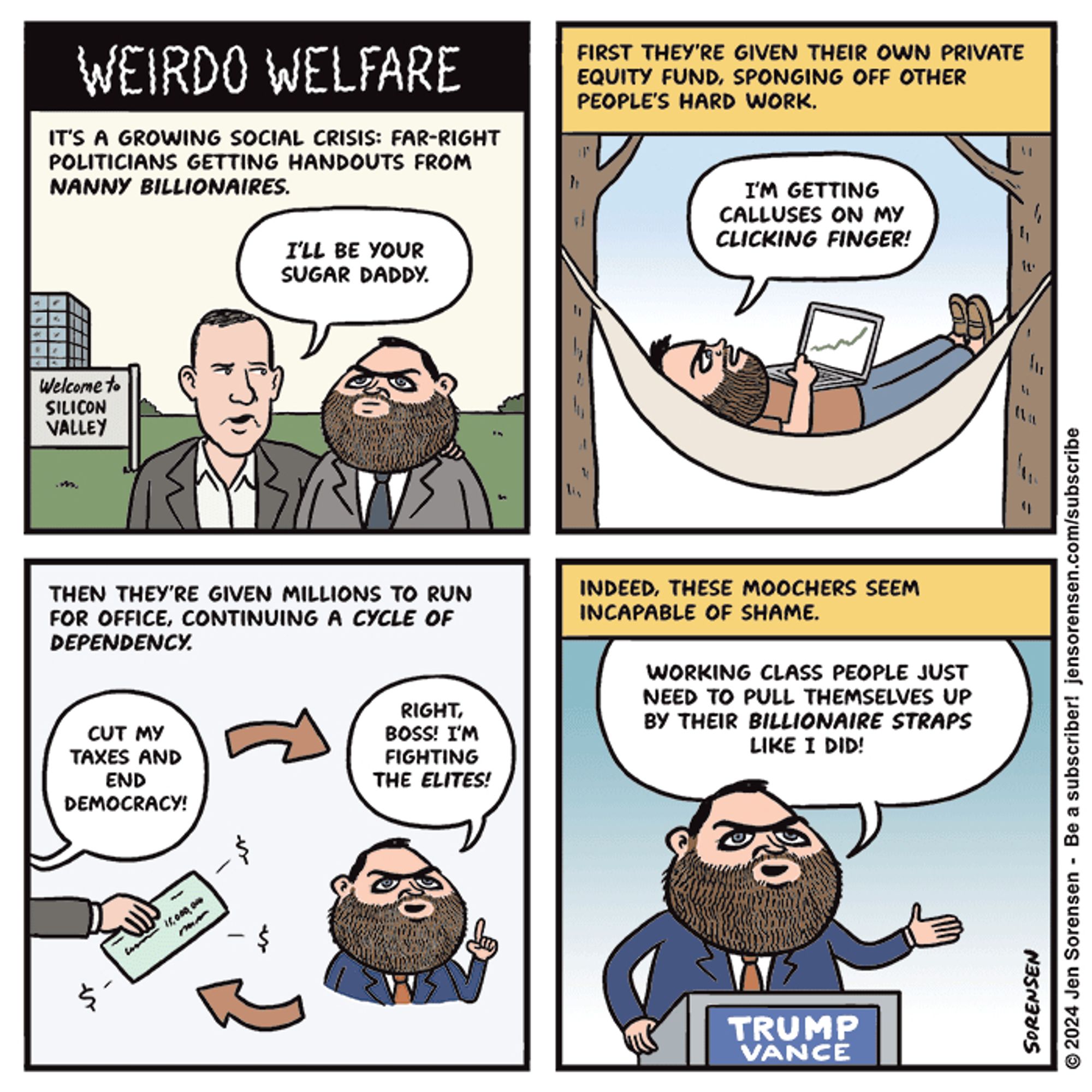 WEIRDO WELFARE

1. IT'S A GROWING SOCIAL CRISIS: FAR-RIGHT POLITICIANS GETTING HANDOUTS FROM NANNY BILLIONAIRES.

Thiel to Vance - I'LL BE YOUR SUGAR DADDY.

Sign in background says Welcome to SILICON VALLEY

2. FIRST THEY'RE GIVEN THEIR OWN PRIVATE EQUITY FUND, SPONGING OFF OTHER PEOPLE'S HARD WORK.

Vance in hammock with laptop - I'M GETTING CALLUSES ON MY CLICKING FINGER!

3. THEN THEY'RE GIVEN MILLIONS TO RUN FOR OFFICE, CONTINUING A CYCLE OF DEPENDENCY.

BILLIONAIRE HAND HOLDING LARGE CHECK - CUT MY TAXES AND END DEMOCRACY!

Vance - RIGHT, BOSS! I'M FIGHTING THE ELITES!

4. INDEED, THESE MOOCHERS SEEM INCAPABLE OF SHAME.

VANCE AT PODIUM - WORKING CLASS PEOPLE JUST NEED TO PULL THEMSELVES UP BY THEIR BILLIONAIRE STRAPS LIKE I DID!