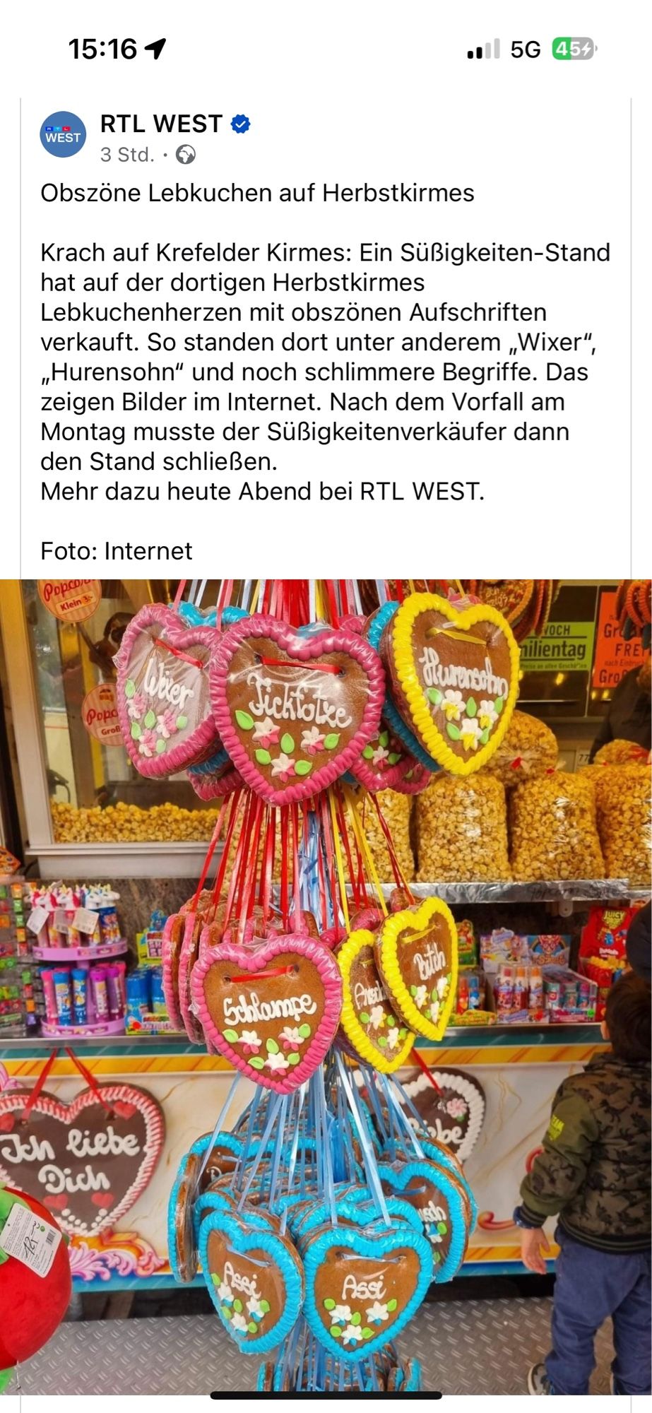 Screenshot von Facebook:

454
RTL WEST &
WEST
3 Std.•@
Obszöne Lebkuchen auf Herbstkirmes
Krach auf Krefelder Kirmes: Ein Süßigkeiten-Stand hat auf der dortigen Herbstkirmes
Lebkuchenherzen mit obszönen Aufschriften verkauft. So standen dort unter anderem „Wixer", „Hurensohn" und noch schlimmere Begriffe. Das zeigen Bilder im Internet. Nach dem Vorfall am Montag musste der Süßigkeitenverkäufer dann den Stand schließen.
Mehr dazu heute Abend bei RTL WEST.

VOCH
nilientag